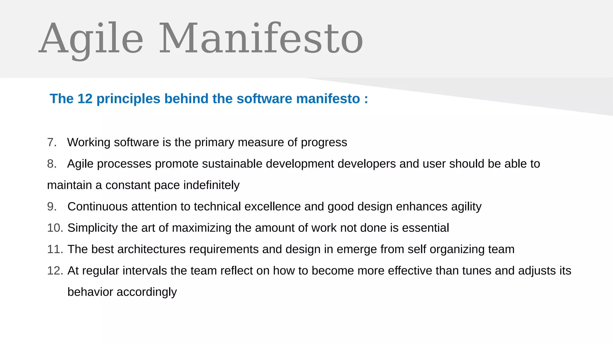 Agile Manifesto
The 12 principles behind the software manifesto :
7. Working software is the primary measure of progress
8. Agile processes promote sustainable development developers and user should be able to
maintain a constant pace indefinitely
9. Continuous attention to technical excellence and good design enhances agility
10. Simplicity the art of maximizing the amount of work not done is essential
11. The best architectures requirements and design in emerge from self organizing team
12. At regular intervals the team reflect on how to become more effective than tunes and adjusts its
behavior accordingly
 