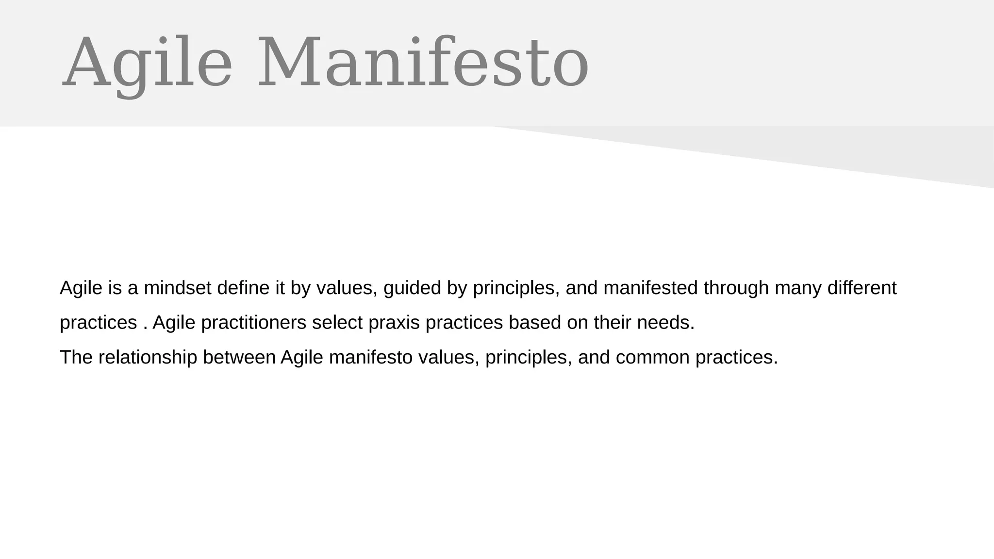 Agile Manifesto
Agile is a mindset define it by values, guided by principles, and manifested through many different
practices . Agile practitioners select praxis practices based on their needs.
The relationship between Agile manifesto values, principles, and common practices.
 