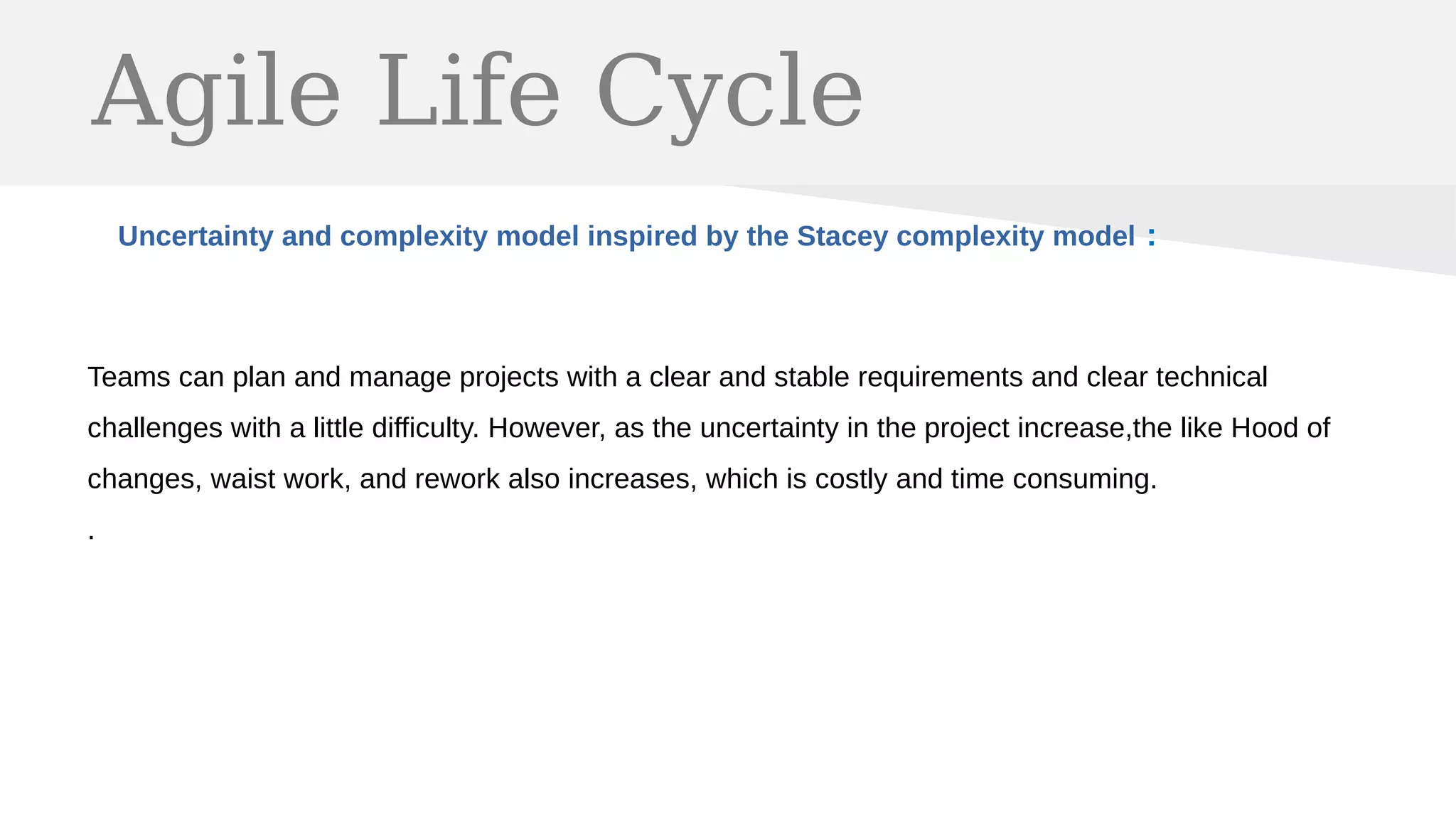 Agile Life Cycle
Uncertainty and complexity model inspired by the Stacey complexity model :
Teams can plan and manage projects with a clear and stable requirements and clear technical
challenges with a little difficulty. However, as the uncertainty in the project increase,the like Hood of
changes, waist work, and rework also increases, which is costly and time consuming.
.
 