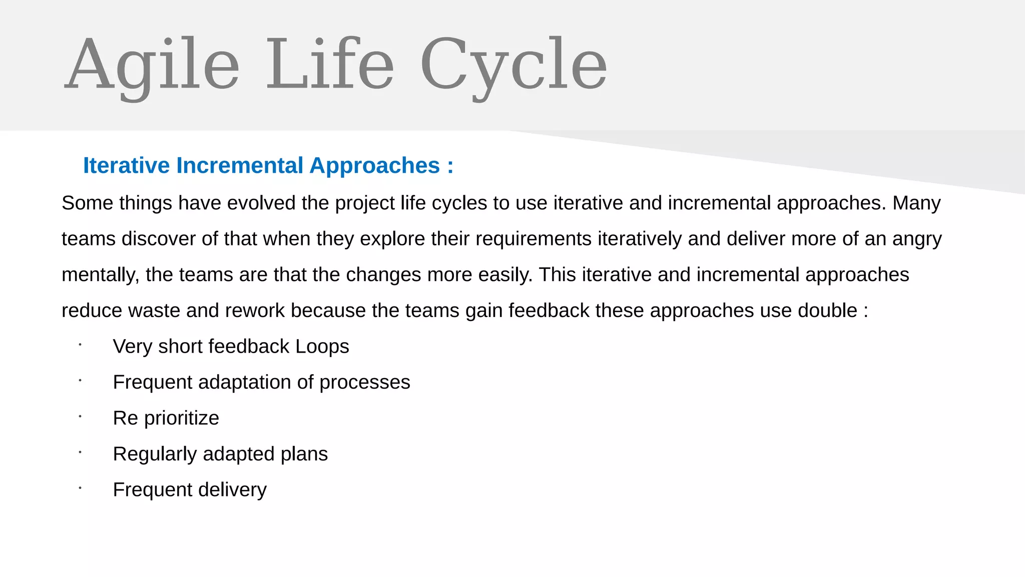 Agile Life Cycle
Iterative Incremental Approaches :
Some things have evolved the project life cycles to use iterative and incremental approaches. Many
teams discover of that when they explore their requirements iteratively and deliver more of an angry
mentally, the teams are that the changes more easily. This iterative and incremental approaches
reduce waste and rework because the teams gain feedback these approaches use double :
•
Very short feedback Loops
•
Frequent adaptation of processes
•
Re prioritize
•
Regularly adapted plans
•
Frequent delivery
 