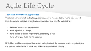 Agile Life Cycle
Iterative Incremental Approaches :
This iterative, incremental, and agile approaches work well for projects that involve new or novel
tools, techniques, materials, or application domains they also work for projects that:
●
Requires research and development
●
Have high rates of Change
●
Have unclear or a noun requirements, uncertainty, or risk
●
Have a final goal that is hard to describe
By building small increments and then testing and reviewing it, the team can explore uncertainty at a
low cost in a short time, reduce risk, and maximize business value delivery.
 