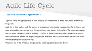 Agile Life Cycle
Iterative Incremental Approaches :
Agile life cycle. an approach that is both iterative and incremental to refine work items and deliver
frequently.
Agile life cycles: leather both the aspect of iterative and incremental characteristic. When teams use
agile approaches, they iterate over the product to create finisher deliverables. The team games early
feedback and provides customer visibility, confidence, and control the product period because the
team can release earlier, the project may provide an earlier return on investment because the team
delivers the highest value work first.
Predictive life cycle: Annalise, design comma build, test comma comma deliver
 