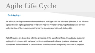 Agile Life Cycle
Prototyping :
We will now the requirements when we deliver a prototype that the business approves. If so, this was
a project where agile approaches could have helped. Prototype encourage feedback and a better
understanding of the requirements that can be incorporated into each deliverable.
Agile life cycles are those that fulfill the principles of the age of manifesto. In particular, customer
satisfaction increases with early and continuous delivery of valuable products. Moreover, and
incremental deliverable that is functional and provides value is the primary measure of progress
 