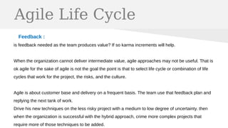 Agile Life Cycle
Feedback :
is feedback needed as the team produces value? If so karma increments will help.
When the organization cannot deliver intermediate value, agile approaches may not be useful. That is
ok agile for the sake of agile is not the goal the point is that to select life cycle or combination of life
cycles that work for the project, the risks, and the culture.
Agile is about customer base and delivery on a frequent basis. The team use that feedback plan and
replying the next tank of work.
Drive his new techniques on the less risky project with a medium to low degree of uncertainty. then
when the organization is successful with the hybrid approach, crime more complex projects that
require more of those techniques to be added.
 