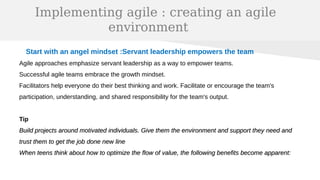 Implementing agile : creating an agile
environment
Start with an angel mindset :Servant leadership empowers the team
Agile approaches emphasize servant leadership as a way to empower teams.
Successful agile teams embrace the growth mindset.
Facilitators help everyone do their best thinking and work. Facilitate or encourage the team's
participation, understanding, and shared responsibility for the team's output.
Tip
Build projects around motivated individuals. Give them the environment and support they need andBuild projects around motivated individuals. Give them the environment and support they need and
trust them to get the job done new linetrust them to get the job done new line
When teens think about how to optimize the flow of value, the following benefits become apparent:When teens think about how to optimize the flow of value, the following benefits become apparent:
 