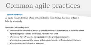 Common agile practices
Retrospectives :
At regular intervals, the team reflects on how to become more effective, than tunes and just its
behavior accordingly.
Retrospect add this key times:
●
When the team completes a release or shape something. It does not have to be money mental
Agreement period it can be any release, no matter how small.
●
When more than a few weeks have passed since the previous retrospective.
●
When the team appears to be started and completed work is not flowing through the team.
●
When the team reached another Milestone.
 