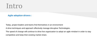 Intro
Agile adoption drivers :
Today ,project leaders and teams find themselves in an environment
A drive techniques and approach effectively manage disruptive Technologies.
The speed of change will continue to drive live organization to adopt an agile mindset in order to stay
competitive and keep their existing market share.
 