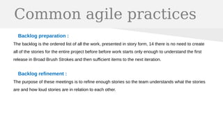 Common agile practices
Backlog preparation :
The backlog is the ordered list of all the work, presented in story form, 14 there is no need to create
all of the stories for the entire project before before work starts only enough to understand the first
release in Broad Brush Strokes and then sufficient items to the next iteration.
Backlog refinement :
The purpose of these meetings is to refine enough stories so the team understands what the stories
are and how loud stories are in relation to each other.
 