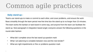 Common agile practices
Daily stand-up :
Teams use stand-ups to make or commit to each other, and cover problems, and ensure the work
flows smoothly through the team period new line time box the stand up to no longer than 15 minutes.
The team works the kanban or task board in some way, and anyone from the team can facilitate the
stand up. Next paragraph in integration based angel, everyone answer the following questions in the
round-robin fashion:
●
What did I complete since the last stand up question mark
●
What I am planning to complete between now and the next tender?
●
What are right impediments or Rex or problems question mark
.
 