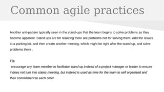Common agile practices
Another anti-pattern typically seen in the stand-ups that the team begins to solve problems as they
become apparent. Stand ups are for realizing there are problems not for solving them. Add the issues
to a parking lot, and then create another meeting, which might be right after the stand up, and solve
problems there .
Tip
encourage any team member to facilitator stand up instead of a project manager or leader to ensureencourage any team member to facilitator stand up instead of a project manager or leader to ensure
it does not turn into states meeting, but instead is used as time for the team to self organized andit does not turn into states meeting, but instead is used as time for the team to self organized and
their commitment to each other.their commitment to each other.
 