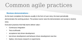 Common agile practices
Reviews demonstrations :
As the team completes the features usually in the form of user story, the team periodically
demonstrates the working product. The product owner sees the demonstration and accept or decline
story.
Execution practices that help teams deliver value :
●
Continuous integration
●
Test at all levels
●
acceptance test driven development
●
test driven development and behavior driven development new line
●
Spikes, time boxes research or experiments
 