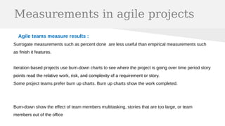 Measurements in agile projects
Agile teams measure results :
Surrogate measurements such as percent done are less useful than empirical measurements such
as finish it features.
Iteration based projects use burn-down charts to see where the project is going over time period story
points read the relative work, risk, and complexity of a requirement or story.
Some project teams prefer burn up charts. Burn up charts show the work completed.
Burn-down show the effect of team members multitasking, stories that are too large, or team
members out of the office
 