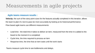 Measurements in agile projects
Agile teams measure results :
Velocity, the sum of the story point sizes for the features actually completed in this iteration, allows
the team to plan it's next to pass be more accurately by looking at its historical performance.
Flow based agile teams use different measurements:
●
Lead time : the total time it takes to deliver an item, measured from the time it is added to the
board to the moment it is completed
●
Cycle time, the time required to process an item
●
Response time, the time that an item waits until the work starts
Teams measure cycle time to see bottlenecks and delays.
 
