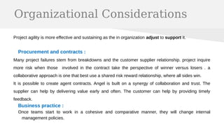 Organizational Considerations
Project agility is more effective and sustaining as the in organization adjust to support it.
Procurement and contracts :
Many project failures stem from breakdowns and the customer supplier relationship. project inquire
more risk when those involved in the contract take the perspective of winner versus losers . a
collaborative approach is one that best use a shared risk reward relationship, where all sides win.
It is possible to create agent contracts. Angel is built on a synergy of collaboration and trust. The
supplier can help by delivering value early and often. The customer can help by providing timely
feedback.
Business practice :
Once teams start to work in a cohesive and comparative manner, they will change internal
management policies.
 