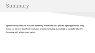 Summary
Agile suitability filters are useful for identifying potential fits and gaps for agile approaches. They
should not be used as definitive inclusion or exclusion gates, but instead as topics for objective
discussion with all interested parties.
 