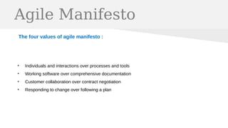 Agile Manifesto
The four values of agile manifesto :
●
Individuals and interactions over processes and tools
●
Working software over comprehensive documentation
●
Customer collaboration over contract negotiation
●
Responding to change over following a plan
 
