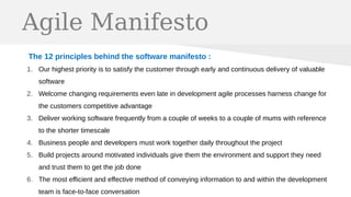 Agile Manifesto
The 12 principles behind the software manifesto :
1. Our highest priority is to satisfy the customer through early and continuous delivery of valuable
software
2. Welcome changing requirements even late in development agile processes harness change for
the customers competitive advantage
3. Deliver working software frequently from a couple of weeks to a couple of mums with reference
to the shorter timescale
4. Business people and developers must work together daily throughout the project
5. Build projects around motivated individuals give them the environment and support they need
and trust them to get the job done
6. The most efficient and effective method of conveying information to and within the development
team is face-to-face conversation
 