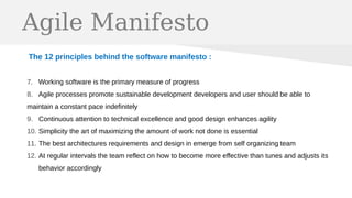 Agile Manifesto
The 12 principles behind the software manifesto :
7. Working software is the primary measure of progress
8. Agile processes promote sustainable development developers and user should be able to
maintain a constant pace indefinitely
9. Continuous attention to technical excellence and good design enhances agility
10. Simplicity the art of maximizing the amount of work not done is essential
11. The best architectures requirements and design in emerge from self organizing team
12. At regular intervals the team reflect on how to become more effective than tunes and adjusts its
behavior accordingly
 