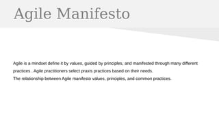 Agile Manifesto
Agile is a mindset define it by values, guided by principles, and manifested through many different
practices . Agile practitioners select praxis practices based on their needs.
The relationship between Agile manifesto values, principles, and common practices.
 