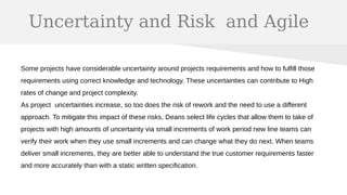 Uncertainty and Risk and Agile
Some projects have considerable uncertainty around projects requirements and how to fulfill those
requirements using correct knowledge and technology. These uncertainties can contribute to High
rates of change and project complexity.
As project uncertainties increase, so too does the risk of rework and the need to use a different
approach. To mitigate this impact of these risks, Deans select life cycles that allow them to take of
projects with high amounts of uncertainty via small increments of work period new line teams can
verify their work when they use small increments and can change what they do next. When teams
deliver small increments, they are better able to understand the true customer requirements faster
and more accurately than with a static written specification.
 