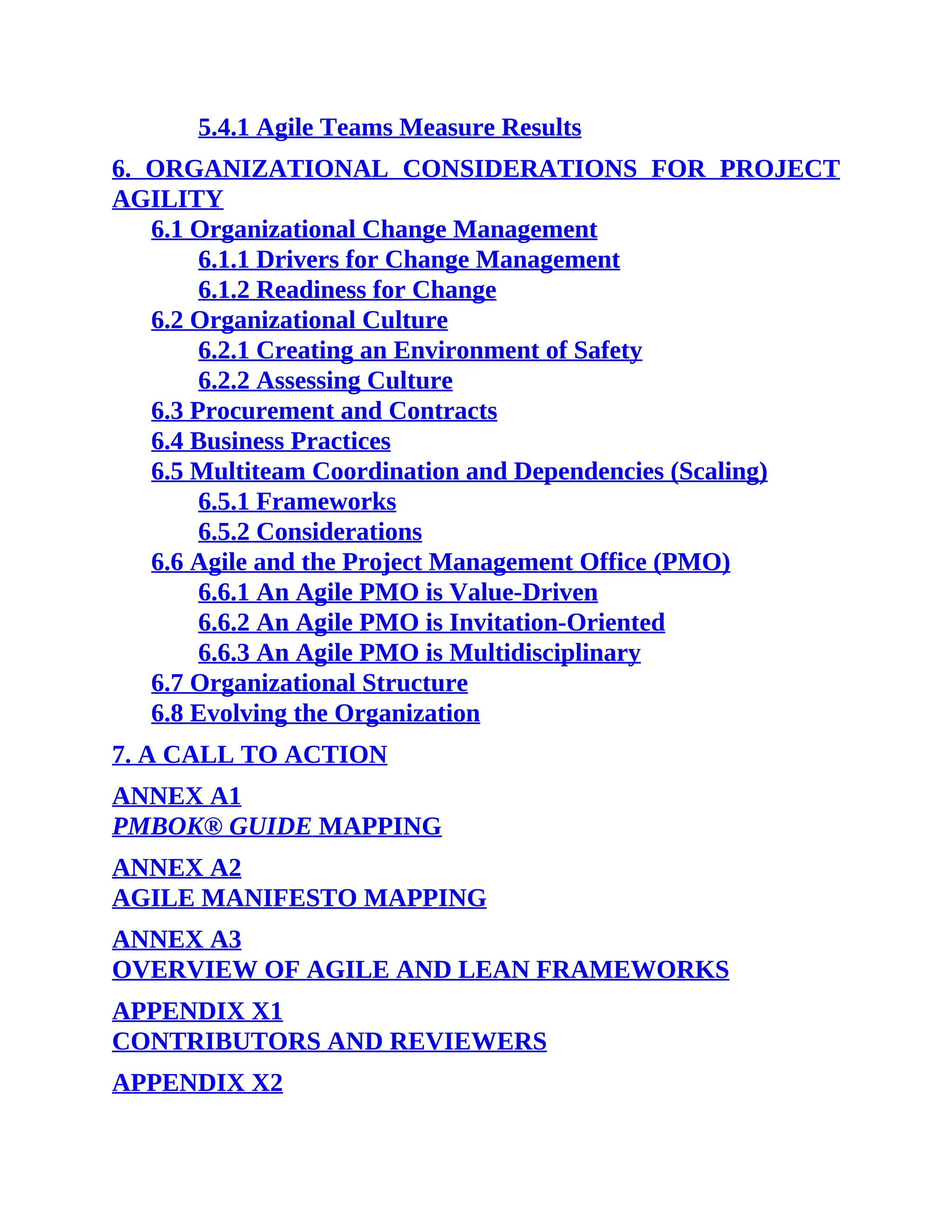 5.4.1 Agile Teams Measure Results
6. ORGANIZATIONAL CONSIDERATIONS FOR PROJECT
AGILITY
6.1 Organizational Change Management
6.1.1 Drivers for Change Management
6.1.2 Readiness for Change
6.2 Organizational Culture
6.2.1 Creating an Environment of Safety
6.2.2 Assessing Culture
6.3 Procurement and Contracts
6.4 Business Practices
6.5 Multiteam Coordination and Dependencies (Scaling)
6.5.1 Frameworks
6.5.2 Considerations
6.6 Agile and the Project Management Office (PMO)
6.6.1 An Agile PMO is Value-Driven
6.6.2 An Agile PMO is Invitation-Oriented
6.6.3 An Agile PMO is Multidisciplinary
6.7 Organizational Structure
6.8 Evolving the Organization
7. A CALL TO ACTION
ANNEX A1
PMBOK® GUIDE MAPPING
ANNEX A2
AGILE MANIFESTO MAPPING
ANNEX A3
OVERVIEW OF AGILE AND LEAN FRAMEWORKS
APPENDIX X1
CONTRIBUTORS AND REVIEWERS
APPENDIX X2
 