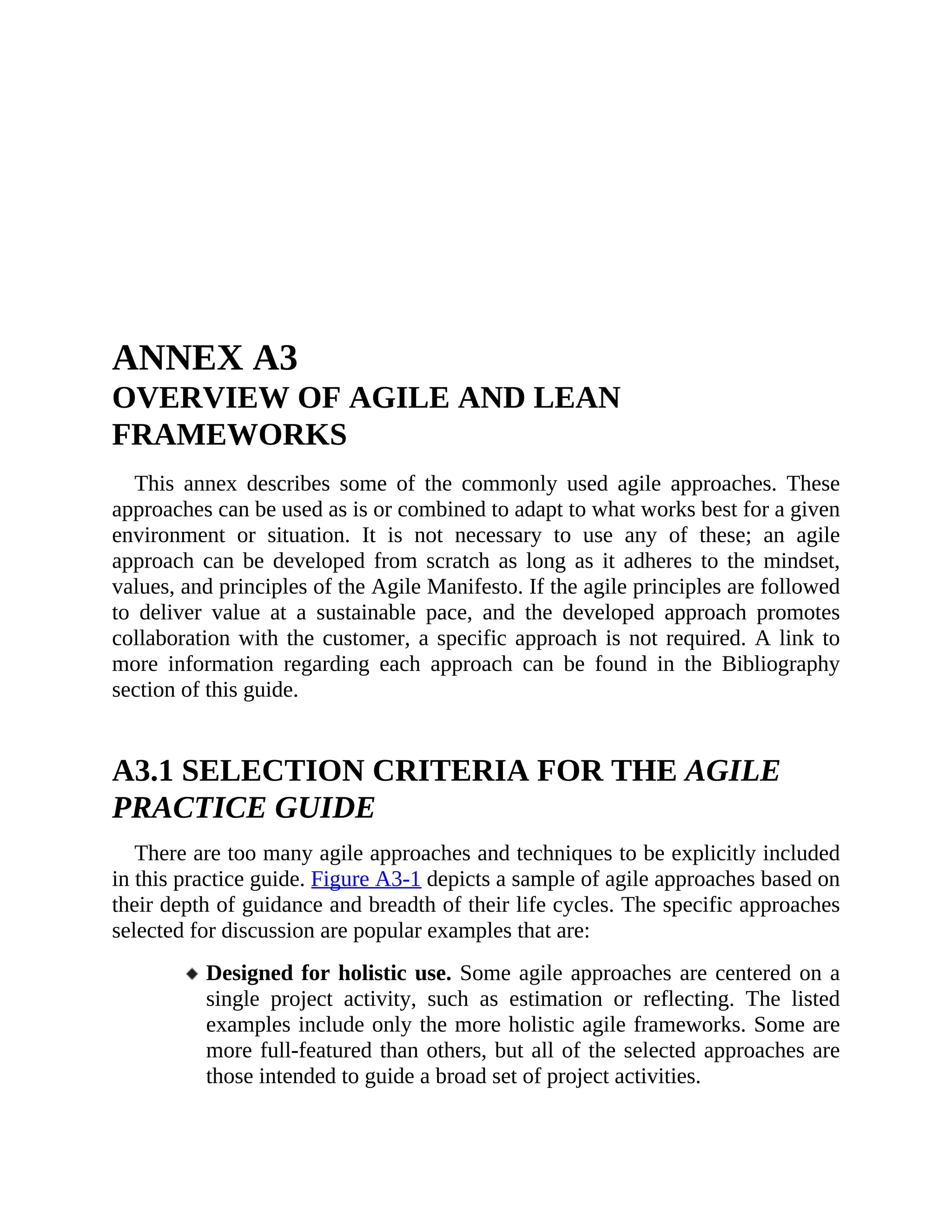 ANNEX A3
OVERVIEW OF AGILE AND LEAN
FRAMEWORKS
This annex describes some of the commonly used agile approaches. These
approaches can be used as is or combined to adapt to what works best for a given
environment or situation. It is not necessary to use any of these; an agile
approach can be developed from scratch as long as it adheres to the mindset,
values, and principles of the Agile Manifesto. If the agile principles are followed
to deliver value at a sustainable pace, and the developed approach promotes
collaboration with the customer, a specific approach is not required. A link to
more information regarding each approach can be found in the Bibliography
section of this guide.
A3.1 SELECTION CRITERIA FOR THE AGILE
PRACTICE GUIDE
There are too many agile approaches and techniques to be explicitly included
in this practice guide. Figure A3-1 depicts a sample of agile approaches based on
their depth of guidance and breadth of their life cycles. The specific approaches
selected for discussion are popular examples that are:
Designed for holistic use. Some agile approaches are centered on a
single project activity, such as estimation or reflecting. The listed
examples include only the more holistic agile frameworks. Some are
more full-featured than others, but all of the selected approaches are
those intended to guide a broad set of project activities.
 