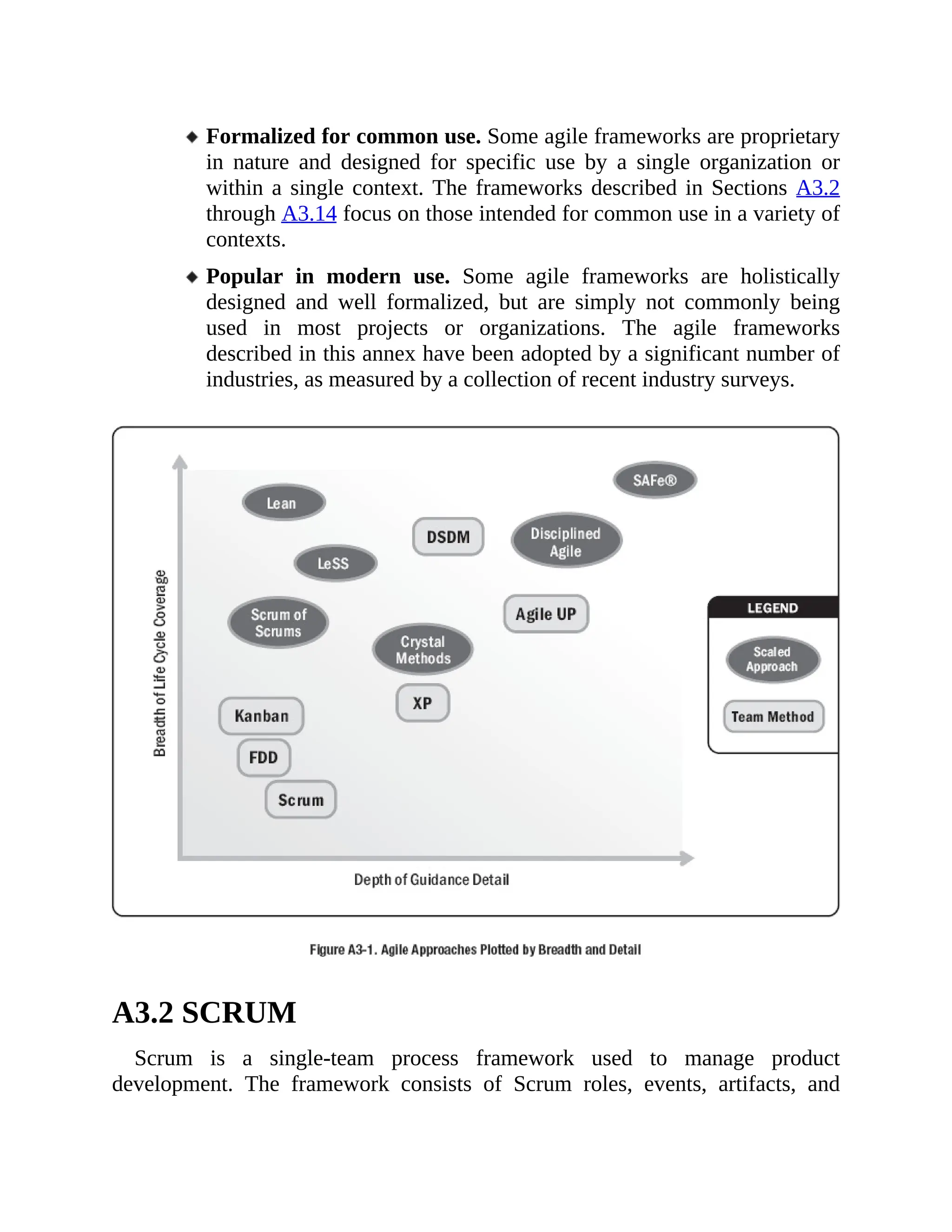 Formalized for common use. Some agile frameworks are proprietary
in nature and designed for specific use by a single organization or
within a single context. The frameworks described in Sections A3.2
through A3.14 focus on those intended for common use in a variety of
contexts.
Popular in modern use. Some agile frameworks are holistically
designed and well formalized, but are simply not commonly being
used in most projects or organizations. The agile frameworks
described in this annex have been adopted by a significant number of
industries, as measured by a collection of recent industry surveys.
A3.2 SCRUM
Scrum is a single-team process framework used to manage product
development. The framework consists of Scrum roles, events, artifacts, and
 