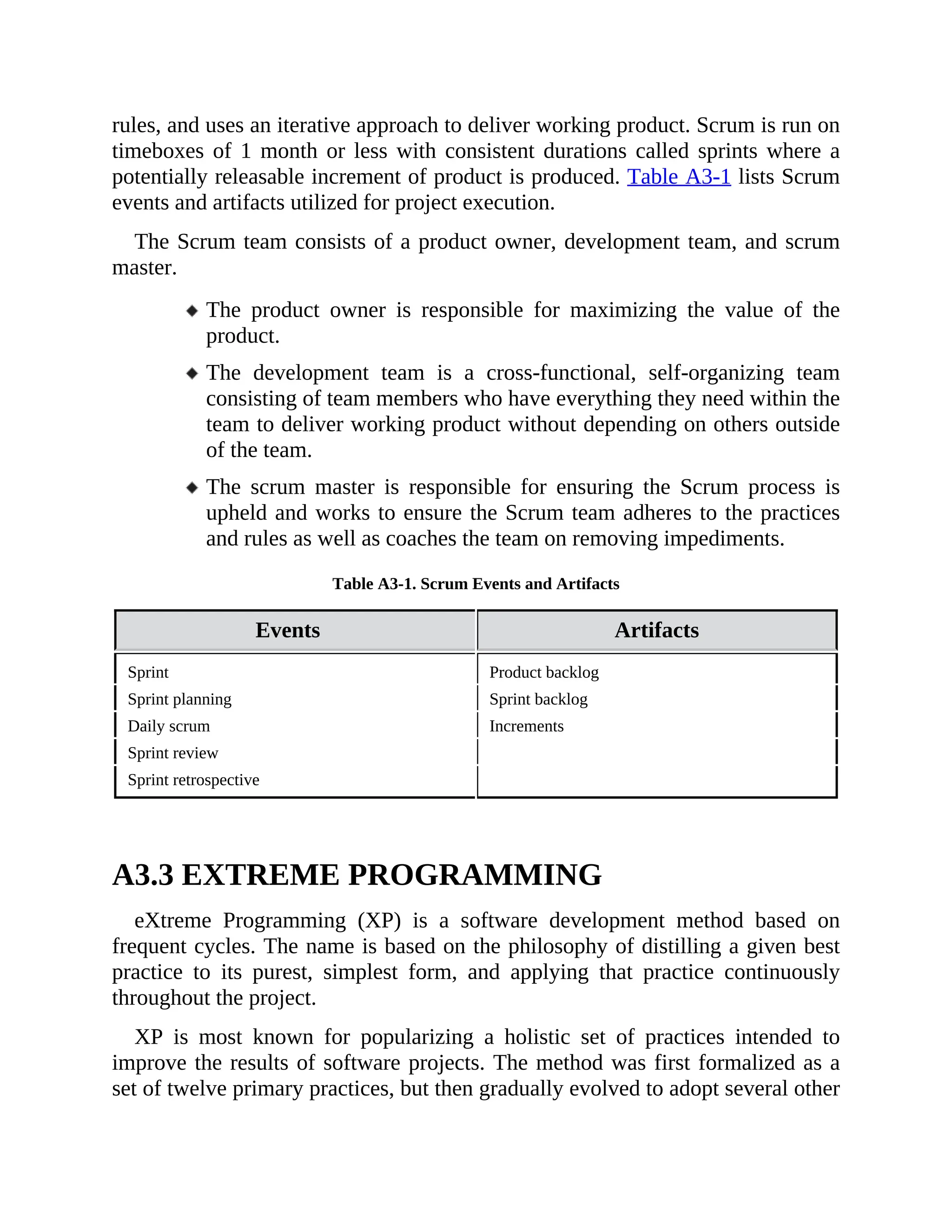 rules, and uses an iterative approach to deliver working product. Scrum is run on
timeboxes of 1 month or less with consistent durations called sprints where a
potentially releasable increment of product is produced. Table A3-1 lists Scrum
events and artifacts utilized for project execution.
The Scrum team consists of a product owner, development team, and scrum
master.
The product owner is responsible for maximizing the value of the
product.
The development team is a cross-functional, self-organizing team
consisting of team members who have everything they need within the
team to deliver working product without depending on others outside
of the team.
The scrum master is responsible for ensuring the Scrum process is
upheld and works to ensure the Scrum team adheres to the practices
and rules as well as coaches the team on removing impediments.
Table A3-1. Scrum Events and Artifacts
Events Artifacts
Sprint Product backlog
Sprint planning Sprint backlog
Daily scrum Increments
Sprint review
Sprint retrospective
A3.3 EXTREME PROGRAMMING
eXtreme Programming (XP) is a software development method based on
frequent cycles. The name is based on the philosophy of distilling a given best
practice to its purest, simplest form, and applying that practice continuously
throughout the project.
XP is most known for popularizing a holistic set of practices intended to
improve the results of software projects. The method was first formalized as a
set of twelve primary practices, but then gradually evolved to adopt several other
 