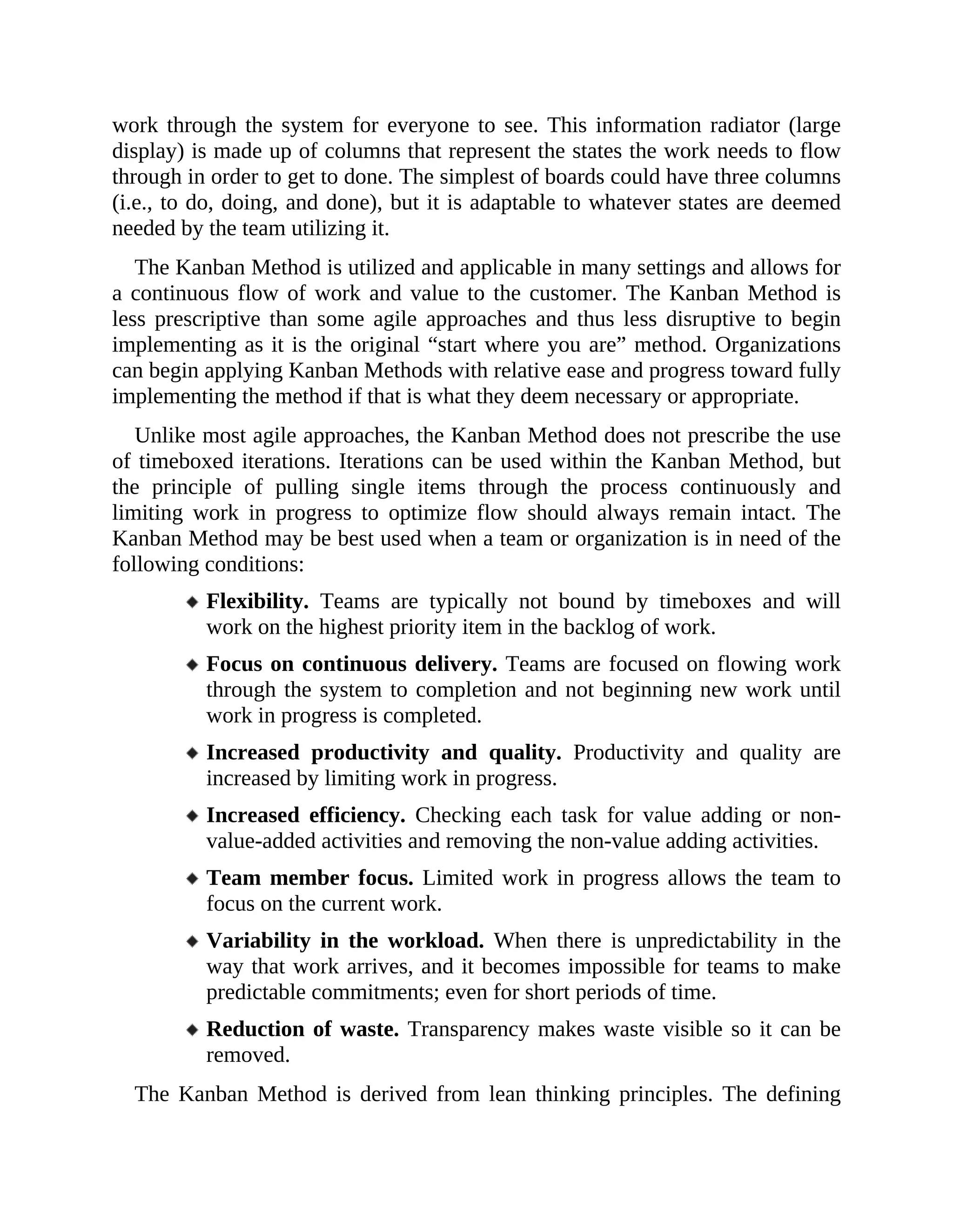work through the system for everyone to see. This information radiator (large
display) is made up of columns that represent the states the work needs to flow
through in order to get to done. The simplest of boards could have three columns
(i.e., to do, doing, and done), but it is adaptable to whatever states are deemed
needed by the team utilizing it.
The Kanban Method is utilized and applicable in many settings and allows for
a continuous flow of work and value to the customer. The Kanban Method is
less prescriptive than some agile approaches and thus less disruptive to begin
implementing as it is the original “start where you are” method. Organizations
can begin applying Kanban Methods with relative ease and progress toward fully
implementing the method if that is what they deem necessary or appropriate.
Unlike most agile approaches, the Kanban Method does not prescribe the use
of timeboxed iterations. Iterations can be used within the Kanban Method, but
the principle of pulling single items through the process continuously and
limiting work in progress to optimize flow should always remain intact. The
Kanban Method may be best used when a team or organization is in need of the
following conditions:
Flexibility. Teams are typically not bound by timeboxes and will
work on the highest priority item in the backlog of work.
Focus on continuous delivery. Teams are focused on flowing work
through the system to completion and not beginning new work until
work in progress is completed.
Increased productivity and quality. Productivity and quality are
increased by limiting work in progress.
Increased efficiency. Checking each task for value adding or non-
value-added activities and removing the non-value adding activities.
Team member focus. Limited work in progress allows the team to
focus on the current work.
Variability in the workload. When there is unpredictability in the
way that work arrives, and it becomes impossible for teams to make
predictable commitments; even for short periods of time.
Reduction of waste. Transparency makes waste visible so it can be
removed.
The Kanban Method is derived from lean thinking principles. The defining
 