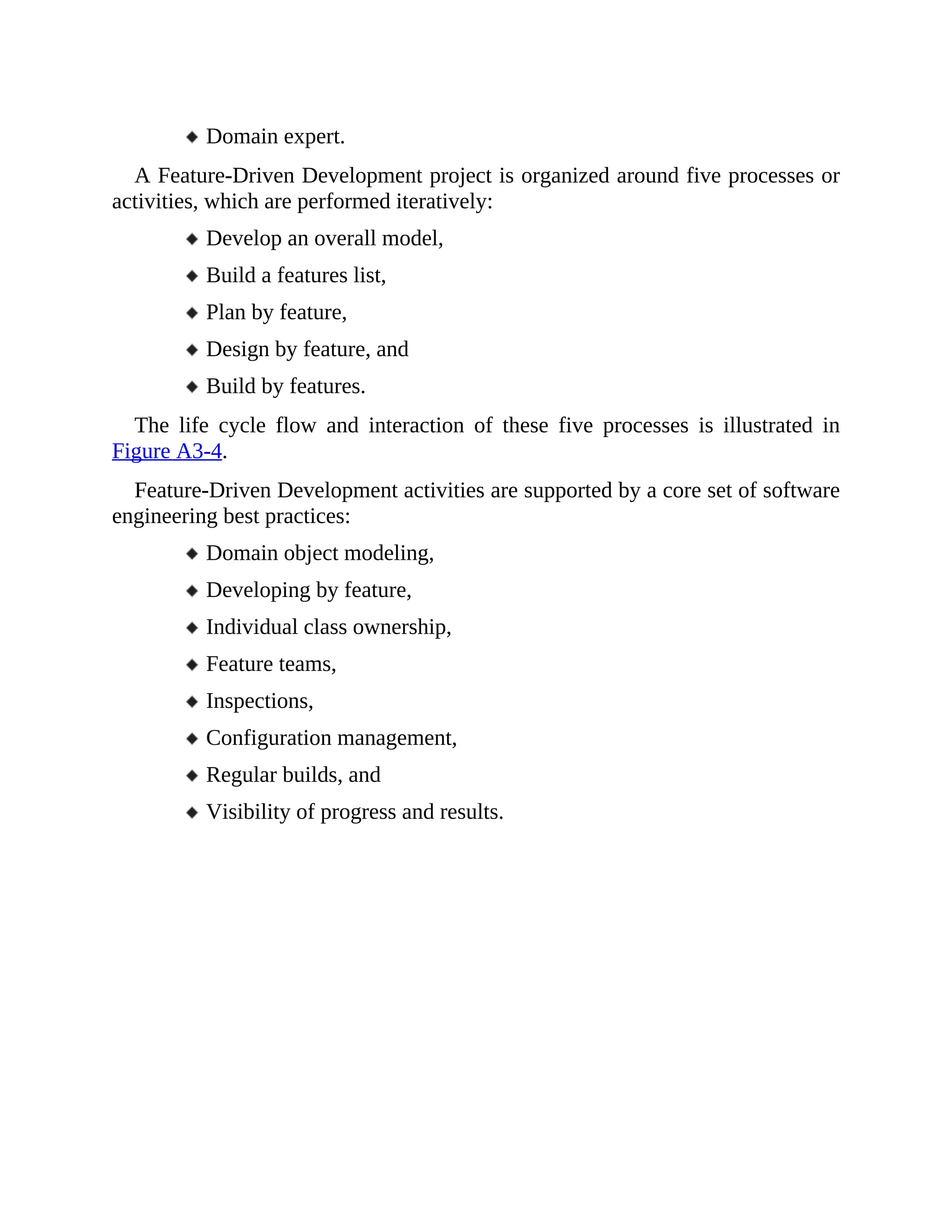Domain expert.
A Feature-Driven Development project is organized around five processes or
activities, which are performed iteratively:
Develop an overall model,
Build a features list,
Plan by feature,
Design by feature, and
Build by features.
The life cycle flow and interaction of these five processes is illustrated in
Figure A3-4.
Feature-Driven Development activities are supported by a core set of software
engineering best practices:
Domain object modeling,
Developing by feature,
Individual class ownership,
Feature teams,
Inspections,
Configuration management,
Regular builds, and
Visibility of progress and results.
 