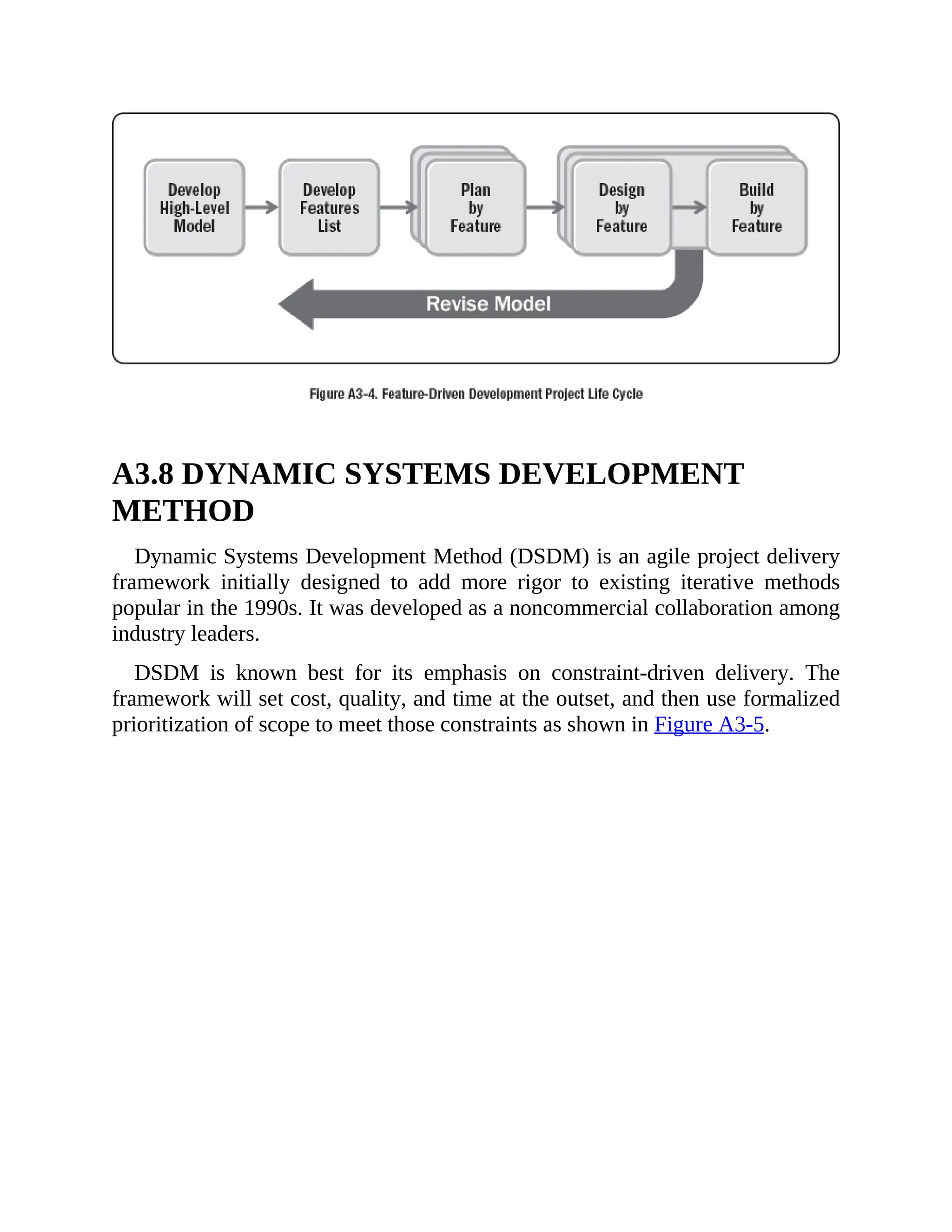 A3.8 DYNAMIC SYSTEMS DEVELOPMENT
METHOD
Dynamic Systems Development Method (DSDM) is an agile project delivery
framework initially designed to add more rigor to existing iterative methods
popular in the 1990s. It was developed as a noncommercial collaboration among
industry leaders.
DSDM is known best for its emphasis on constraint-driven delivery. The
framework will set cost, quality, and time at the outset, and then use formalized
prioritization of scope to meet those constraints as shown in Figure A3-5.
 