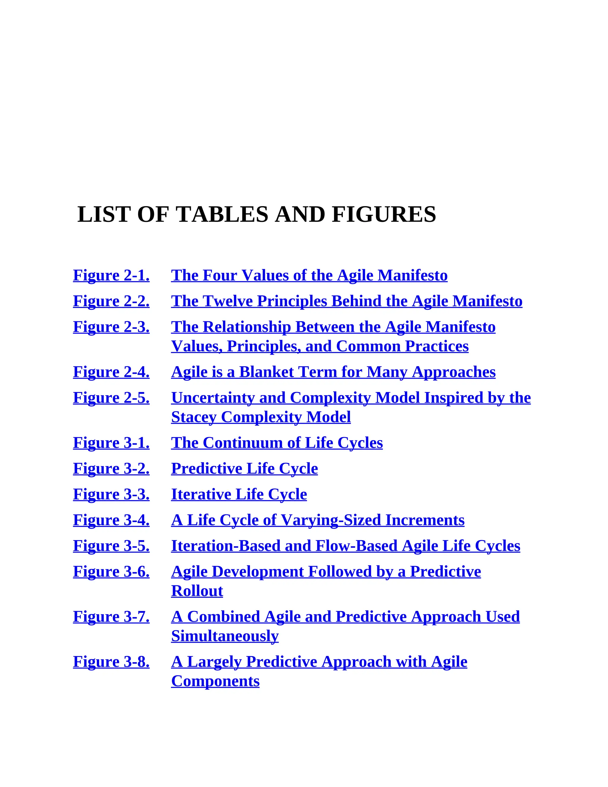LIST OF TABLES AND FIGURES
Figure 2-1. The Four Values of the Agile Manifesto
Figure 2-2. The Twelve Principles Behind the Agile Manifesto
Figure 2-3. The Relationship Between the Agile Manifesto
Values, Principles, and Common Practices
Figure 2-4. Agile is a Blanket Term for Many Approaches
Figure 2-5. Uncertainty and Complexity Model Inspired by the
Stacey Complexity Model
Figure 3-1. The Continuum of Life Cycles
Figure 3-2. Predictive Life Cycle
Figure 3-3. Iterative Life Cycle
Figure 3-4. A Life Cycle of Varying-Sized Increments
Figure 3-5. Iteration-Based and Flow-Based Agile Life Cycles
Figure 3-6. Agile Development Followed by a Predictive
Rollout
Figure 3-7. A Combined Agile and Predictive Approach Used
Simultaneously
Figure 3-8. A Largely Predictive Approach with Agile
Components
 