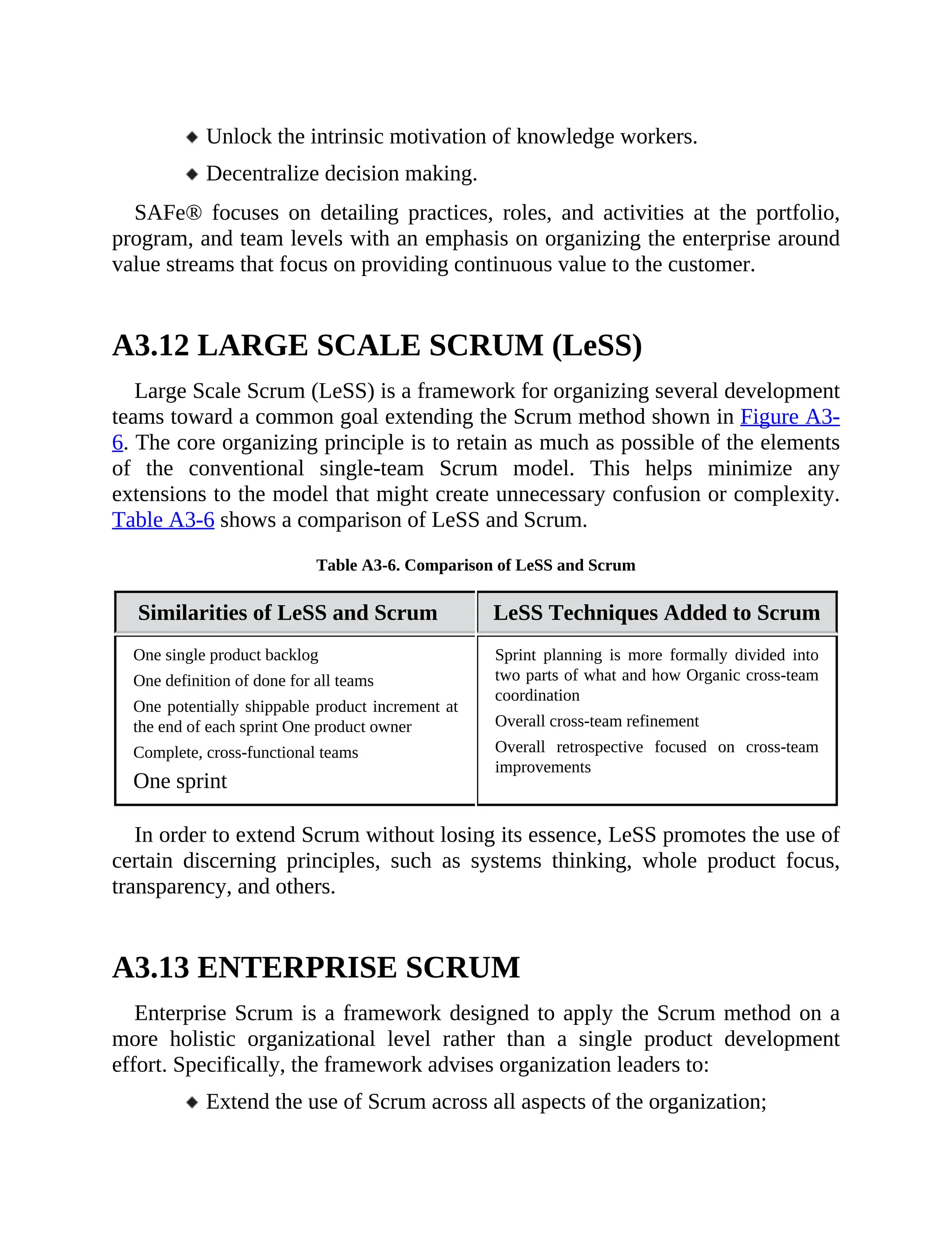 Unlock the intrinsic motivation of knowledge workers.
Decentralize decision making.
SAFe® focuses on detailing practices, roles, and activities at the portfolio,
program, and team levels with an emphasis on organizing the enterprise around
value streams that focus on providing continuous value to the customer.
A3.12 LARGE SCALE SCRUM (LeSS)
Large Scale Scrum (LeSS) is a framework for organizing several development
teams toward a common goal extending the Scrum method shown in Figure A3-
6. The core organizing principle is to retain as much as possible of the elements
of the conventional single-team Scrum model. This helps minimize any
extensions to the model that might create unnecessary confusion or complexity.
Table A3-6 shows a comparison of LeSS and Scrum.
Table A3-6. Comparison of LeSS and Scrum
Similarities of LeSS and Scrum LeSS Techniques Added to Scrum
One single product backlog
One definition of done for all teams
One potentially shippable product increment at
the end of each sprint One product owner
Complete, cross-functional teams
One sprint
Sprint planning is more formally divided into
two parts of what and how Organic cross-team
coordination
Overall cross-team refinement
Overall retrospective focused on cross-team
improvements
In order to extend Scrum without losing its essence, LeSS promotes the use of
certain discerning principles, such as systems thinking, whole product focus,
transparency, and others.
A3.13 ENTERPRISE SCRUM
Enterprise Scrum is a framework designed to apply the Scrum method on a
more holistic organizational level rather than a single product development
effort. Specifically, the framework advises organization leaders to:
Extend the use of Scrum across all aspects of the organization;
 