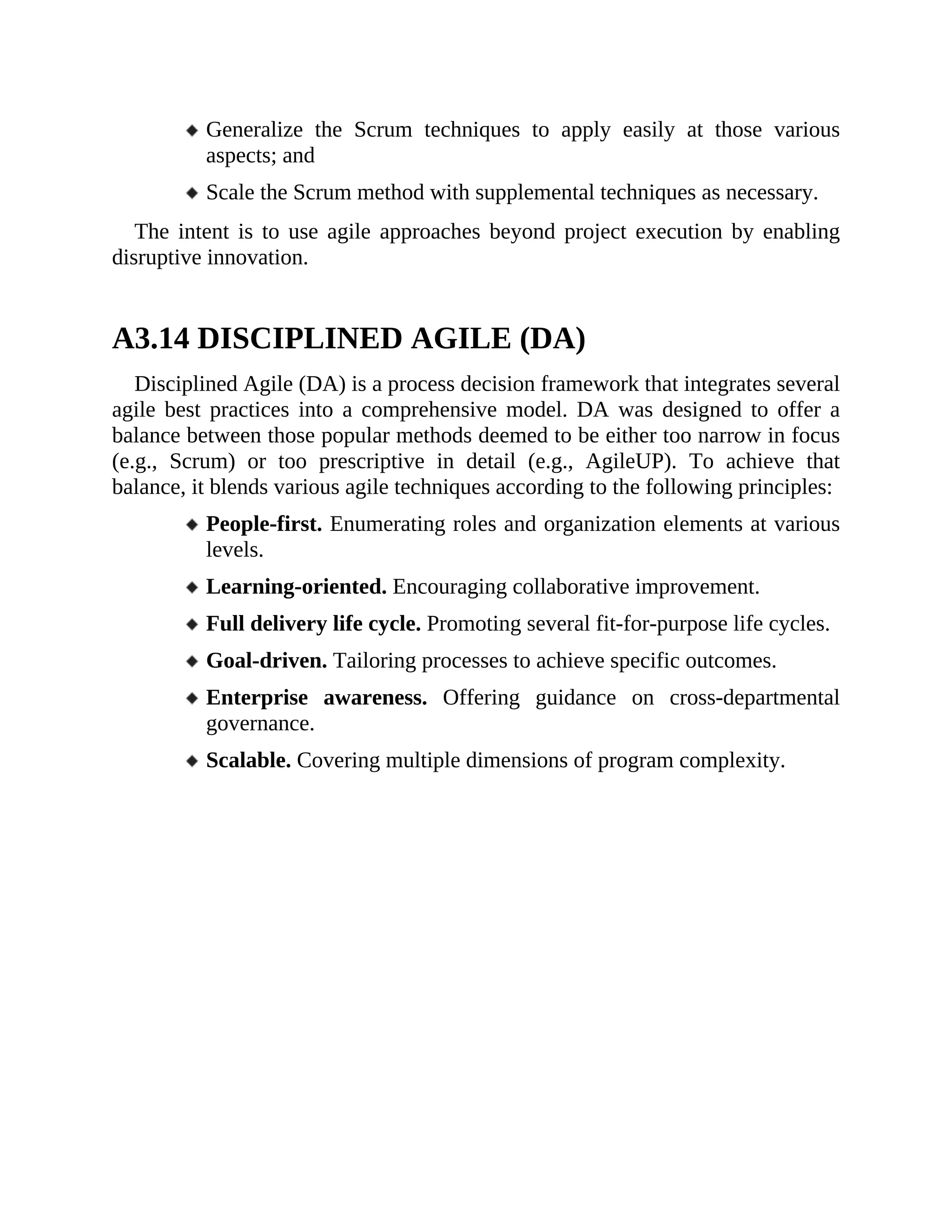 Generalize the Scrum techniques to apply easily at those various
aspects; and
Scale the Scrum method with supplemental techniques as necessary.
The intent is to use agile approaches beyond project execution by enabling
disruptive innovation.
A3.14 DISCIPLINED AGILE (DA)
Disciplined Agile (DA) is a process decision framework that integrates several
agile best practices into a comprehensive model. DA was designed to offer a
balance between those popular methods deemed to be either too narrow in focus
(e.g., Scrum) or too prescriptive in detail (e.g., AgileUP). To achieve that
balance, it blends various agile techniques according to the following principles:
People-first. Enumerating roles and organization elements at various
levels.
Learning-oriented. Encouraging collaborative improvement.
Full delivery life cycle. Promoting several fit-for-purpose life cycles.
Goal-driven. Tailoring processes to achieve specific outcomes.
Enterprise awareness. Offering guidance on cross-departmental
governance.
Scalable. Covering multiple dimensions of program complexity.
 