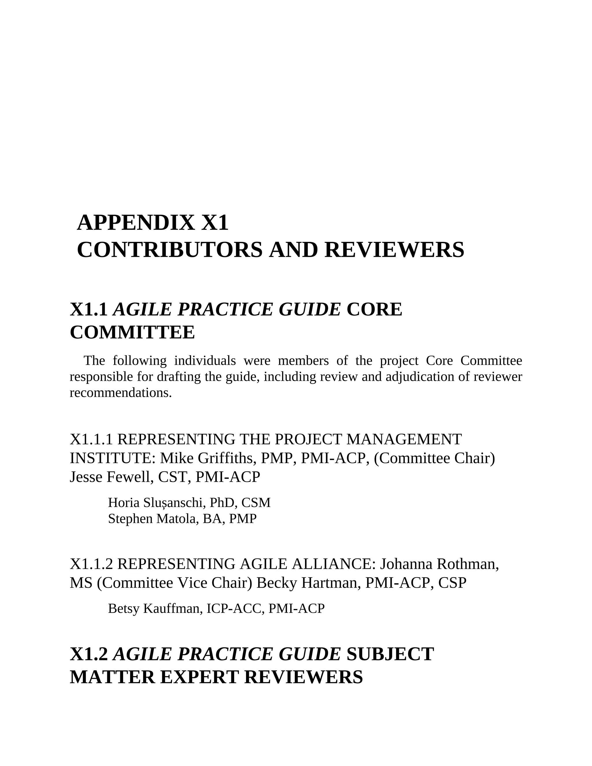APPENDIX X1
CONTRIBUTORS AND REVIEWERS
X1.1 AGILE PRACTICE GUIDE CORE
COMMITTEE
The following individuals were members of the project Core Committee
responsible for drafting the guide, including review and adjudication of reviewer
recommendations.
X1.1.1 REPRESENTING THE PROJECT MANAGEMENT
INSTITUTE: Mike Griffiths, PMP, PMI-ACP, (Committee Chair)
Jesse Fewell, CST, PMI-ACP
Horia Slușanschi, PhD, CSM
Stephen Matola, BA, PMP
X1.1.2 REPRESENTING AGILE ALLIANCE: Johanna Rothman,
MS (Committee Vice Chair) Becky Hartman, PMI-ACP, CSP
Betsy Kauffman, ICP-ACC, PMI-ACP
X1.2 AGILE PRACTICE GUIDE SUBJECT
MATTER EXPERT REVIEWERS
 
