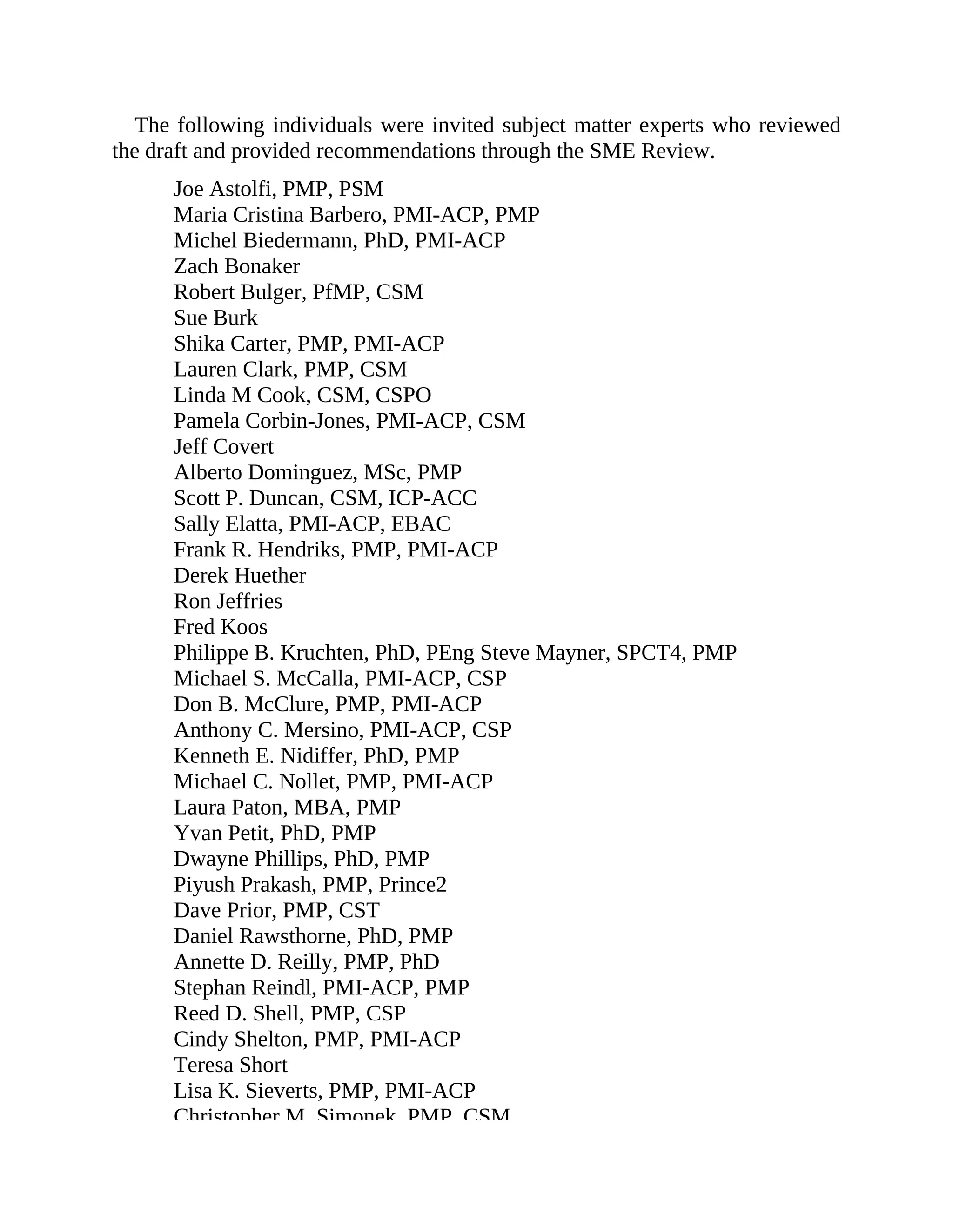 The following individuals were invited subject matter experts who reviewed
the draft and provided recommendations through the SME Review.
Joe Astolfi, PMP, PSM
Maria Cristina Barbero, PMI-ACP, PMP
Michel Biedermann, PhD, PMI-ACP
Zach Bonaker
Robert Bulger, PfMP, CSM
Sue Burk
Shika Carter, PMP, PMI-ACP
Lauren Clark, PMP, CSM
Linda M Cook, CSM, CSPO
Pamela Corbin-Jones, PMI-ACP, CSM
Jeff Covert
Alberto Dominguez, MSc, PMP
Scott P. Duncan, CSM, ICP-ACC
Sally Elatta, PMI-ACP, EBAC
Frank R. Hendriks, PMP, PMI-ACP
Derek Huether
Ron Jeffries
Fred Koos
Philippe B. Kruchten, PhD, PEng Steve Mayner, SPCT4, PMP
Michael S. McCalla, PMI-ACP, CSP
Don B. McClure, PMP, PMI-ACP
Anthony C. Mersino, PMI-ACP, CSP
Kenneth E. Nidiffer, PhD, PMP
Michael C. Nollet, PMP, PMI-ACP
Laura Paton, MBA, PMP
Yvan Petit, PhD, PMP
Dwayne Phillips, PhD, PMP
Piyush Prakash, PMP, Prince2
Dave Prior, PMP, CST
Daniel Rawsthorne, PhD, PMP
Annette D. Reilly, PMP, PhD
Stephan Reindl, PMI-ACP, PMP
Reed D. Shell, PMP, CSP
Cindy Shelton, PMP, PMI-ACP
Teresa Short
Lisa K. Sieverts, PMP, PMI-ACP
Christopher M. Simonek, PMP, CSM
 