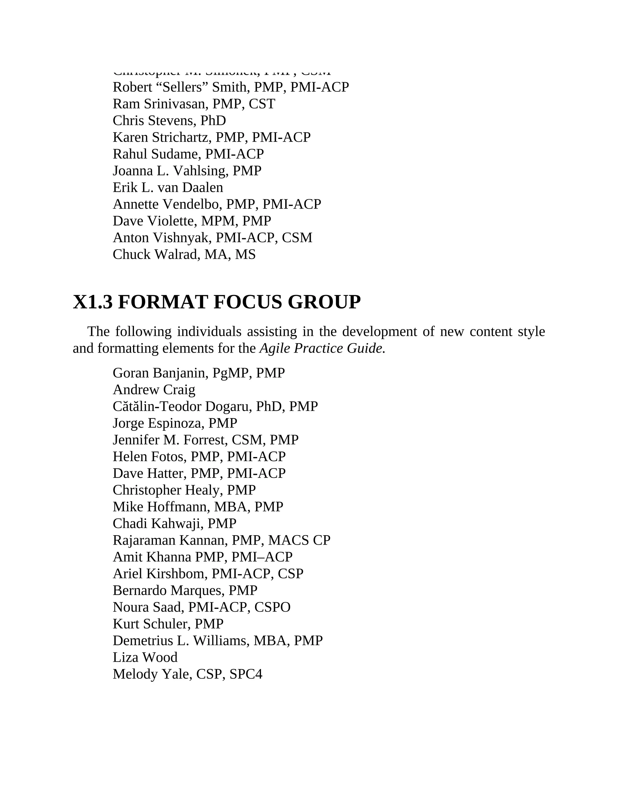 Christopher M. Simonek, PMP, CSM
Robert “Sellers” Smith, PMP, PMI-ACP
Ram Srinivasan, PMP, CST
Chris Stevens, PhD
Karen Strichartz, PMP, PMI-ACP
Rahul Sudame, PMI-ACP
Joanna L. Vahlsing, PMP
Erik L. van Daalen
Annette Vendelbo, PMP, PMI-ACP
Dave Violette, MPM, PMP
Anton Vishnyak, PMI-ACP, CSM
Chuck Walrad, MA, MS
X1.3 FORMAT FOCUS GROUP
The following individuals assisting in the development of new content style
and formatting elements for the Agile Practice Guide.
Goran Banjanin, PgMP, PMP
Andrew Craig
Cătălin-Teodor Dogaru, PhD, PMP
Jorge Espinoza, PMP
Jennifer M. Forrest, CSM, PMP
Helen Fotos, PMP, PMI-ACP
Dave Hatter, PMP, PMI-ACP
Christopher Healy, PMP
Mike Hoffmann, MBA, PMP
Chadi Kahwaji, PMP
Rajaraman Kannan, PMP, MACS CP
Amit Khanna PMP, PMI–ACP
Ariel Kirshbom, PMI-ACP, CSP
Bernardo Marques, PMP
Noura Saad, PMI-ACP, CSPO
Kurt Schuler, PMP
Demetrius L. Williams, MBA, PMP
Liza Wood
Melody Yale, CSP, SPC4
 