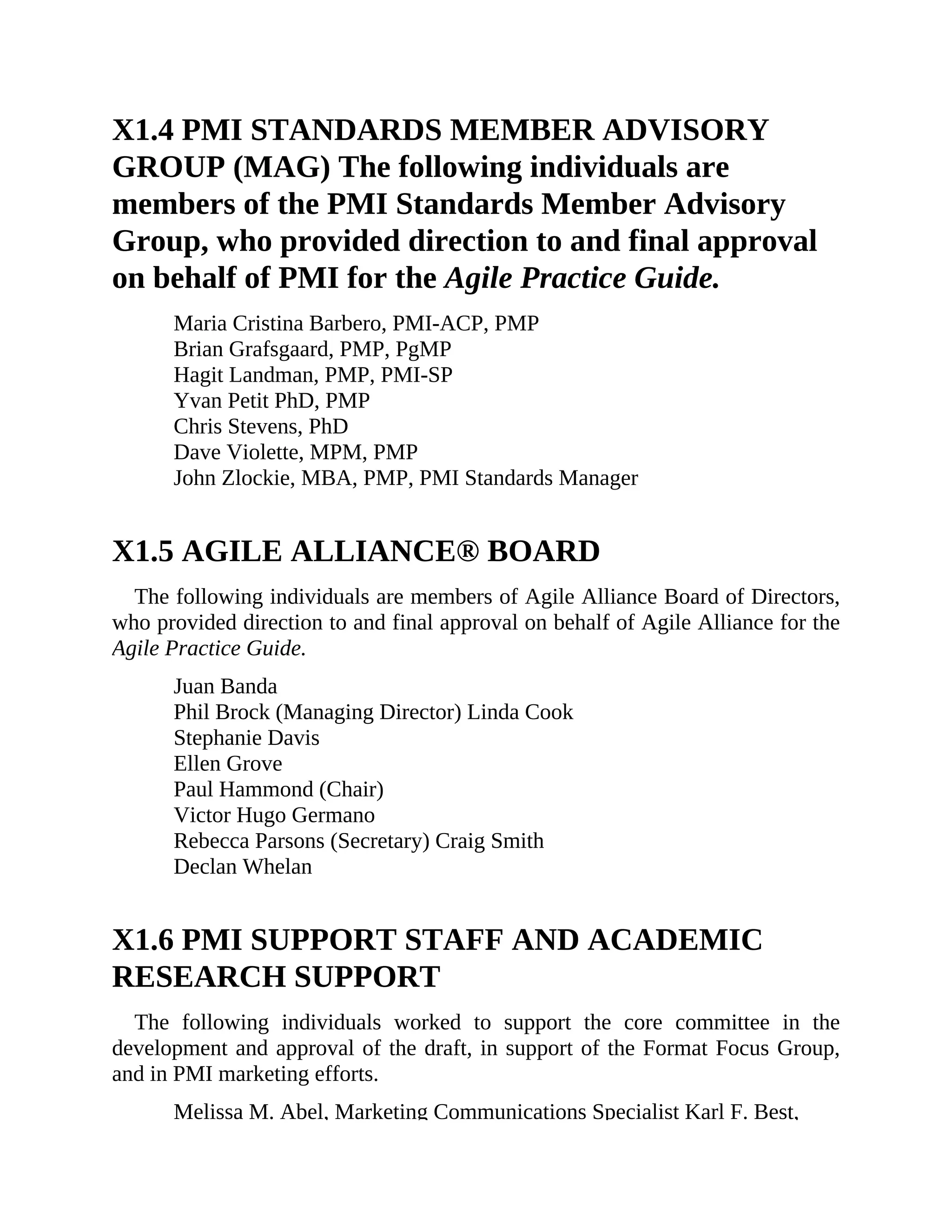 X1.4 PMI STANDARDS MEMBER ADVISORY
GROUP (MAG) The following individuals are
members of the PMI Standards Member Advisory
Group, who provided direction to and final approval
on behalf of PMI for the Agile Practice Guide.
Maria Cristina Barbero, PMI-ACP, PMP
Brian Grafsgaard, PMP, PgMP
Hagit Landman, PMP, PMI-SP
Yvan Petit PhD, PMP
Chris Stevens, PhD
Dave Violette, MPM, PMP
John Zlockie, MBA, PMP, PMI Standards Manager
X1.5 AGILE ALLIANCE® BOARD
The following individuals are members of Agile Alliance Board of Directors,
who provided direction to and final approval on behalf of Agile Alliance for the
Agile Practice Guide.
Juan Banda
Phil Brock (Managing Director) Linda Cook
Stephanie Davis
Ellen Grove
Paul Hammond (Chair)
Victor Hugo Germano
Rebecca Parsons (Secretary) Craig Smith
Declan Whelan
X1.6 PMI SUPPORT STAFF AND ACADEMIC
RESEARCH SUPPORT
The following individuals worked to support the core committee in the
development and approval of the draft, in support of the Format Focus Group,
and in PMI marketing efforts.
Melissa M. Abel, Marketing Communications Specialist Karl F. Best,
 