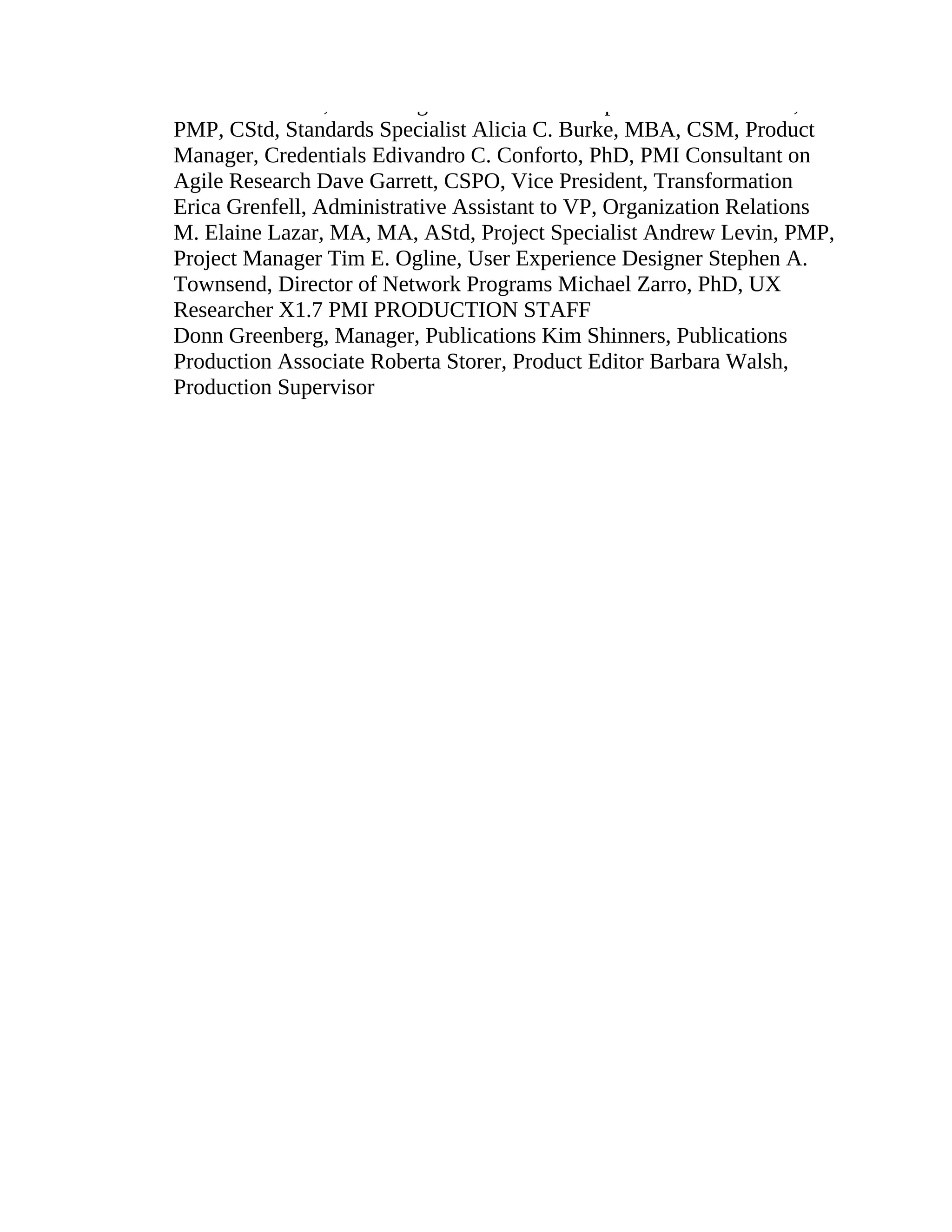 Melissa M. Abel, Marketing Communications Specialist Karl F. Best,
PMP, CStd, Standards Specialist Alicia C. Burke, MBA, CSM, Product
Manager, Credentials Edivandro C. Conforto, PhD, PMI Consultant on
Agile Research Dave Garrett, CSPO, Vice President, Transformation
Erica Grenfell, Administrative Assistant to VP, Organization Relations
M. Elaine Lazar, MA, MA, AStd, Project Specialist Andrew Levin, PMP,
Project Manager Tim E. Ogline, User Experience Designer Stephen A.
Townsend, Director of Network Programs Michael Zarro, PhD, UX
Researcher X1.7 PMI PRODUCTION STAFF
Donn Greenberg, Manager, Publications Kim Shinners, Publications
Production Associate Roberta Storer, Product Editor Barbara Walsh,
Production Supervisor
 