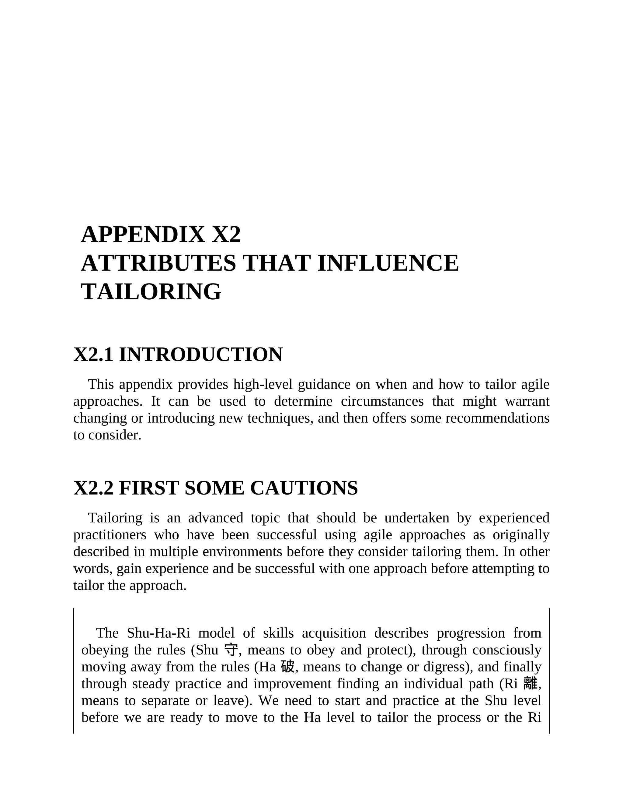 APPENDIX X2
ATTRIBUTES THAT INFLUENCE
TAILORING
X2.1 INTRODUCTION
This appendix provides high-level guidance on when and how to tailor agile
approaches. It can be used to determine circumstances that might warrant
changing or introducing new techniques, and then offers some recommendations
to consider.
X2.2 FIRST SOME CAUTIONS
Tailoring is an advanced topic that should be undertaken by experienced
practitioners who have been successful using agile approaches as originally
described in multiple environments before they consider tailoring them. In other
words, gain experience and be successful with one approach before attempting to
tailor the approach.
The Shu-Ha-Ri model of skills acquisition describes progression from
obeying the rules (Shu 守, means to obey and protect), through consciously
moving away from the rules (Ha 破, means to change or digress), and finally
through steady practice and improvement finding an individual path (Ri 離,
means to separate or leave). We need to start and practice at the Shu level
before we are ready to move to the Ha level to tailor the process or the Ri
 