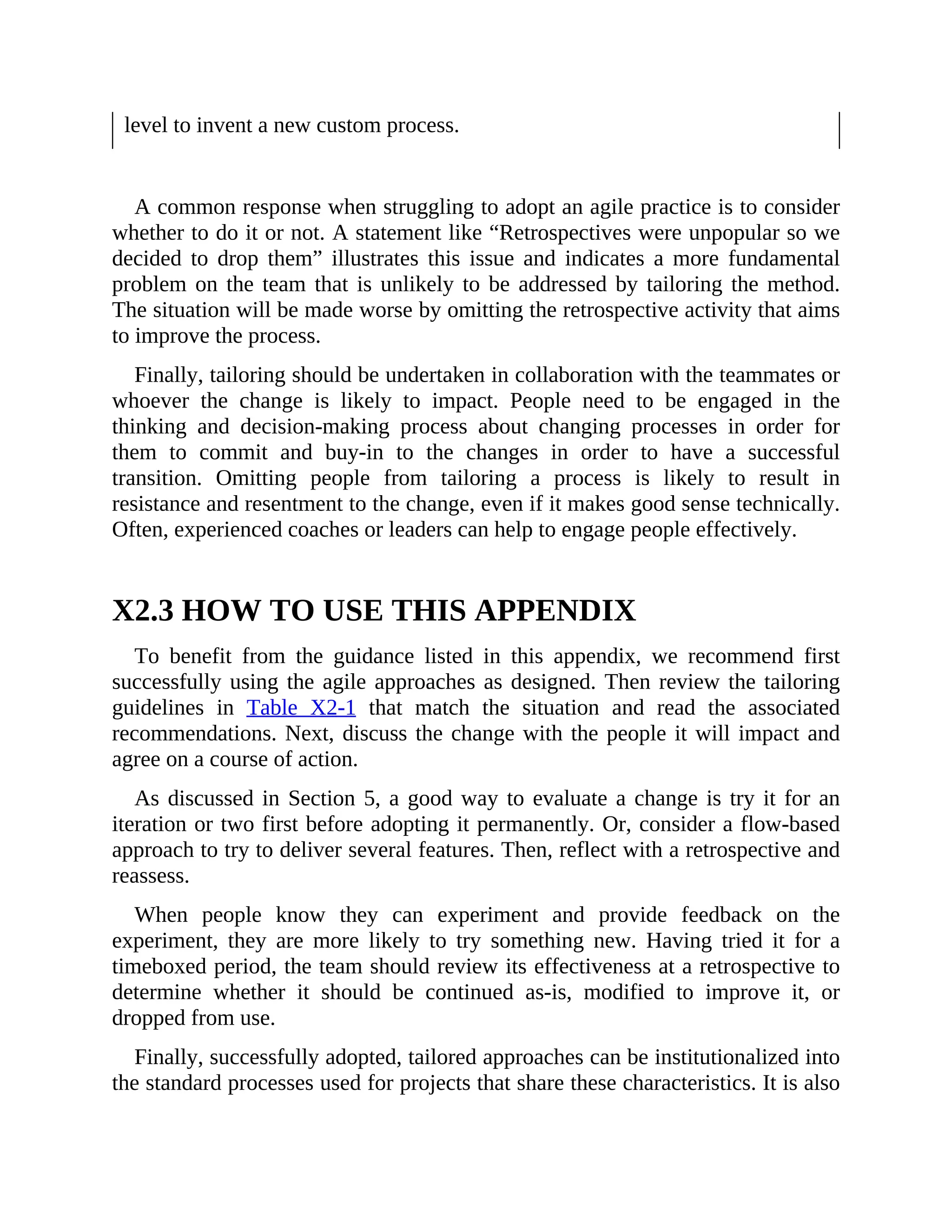 level to invent a new custom process.
A common response when struggling to adopt an agile practice is to consider
whether to do it or not. A statement like “Retrospectives were unpopular so we
decided to drop them” illustrates this issue and indicates a more fundamental
problem on the team that is unlikely to be addressed by tailoring the method.
The situation will be made worse by omitting the retrospective activity that aims
to improve the process.
Finally, tailoring should be undertaken in collaboration with the teammates or
whoever the change is likely to impact. People need to be engaged in the
thinking and decision-making process about changing processes in order for
them to commit and buy-in to the changes in order to have a successful
transition. Omitting people from tailoring a process is likely to result in
resistance and resentment to the change, even if it makes good sense technically.
Often, experienced coaches or leaders can help to engage people effectively.
X2.3 HOW TO USE THIS APPENDIX
To benefit from the guidance listed in this appendix, we recommend first
successfully using the agile approaches as designed. Then review the tailoring
guidelines in Table X2-1 that match the situation and read the associated
recommendations. Next, discuss the change with the people it will impact and
agree on a course of action.
As discussed in Section 5, a good way to evaluate a change is try it for an
iteration or two first before adopting it permanently. Or, consider a flow-based
approach to try to deliver several features. Then, reflect with a retrospective and
reassess.
When people know they can experiment and provide feedback on the
experiment, they are more likely to try something new. Having tried it for a
timeboxed period, the team should review its effectiveness at a retrospective to
determine whether it should be continued as-is, modified to improve it, or
dropped from use.
Finally, successfully adopted, tailored approaches can be institutionalized into
the standard processes used for projects that share these characteristics. It is also
 