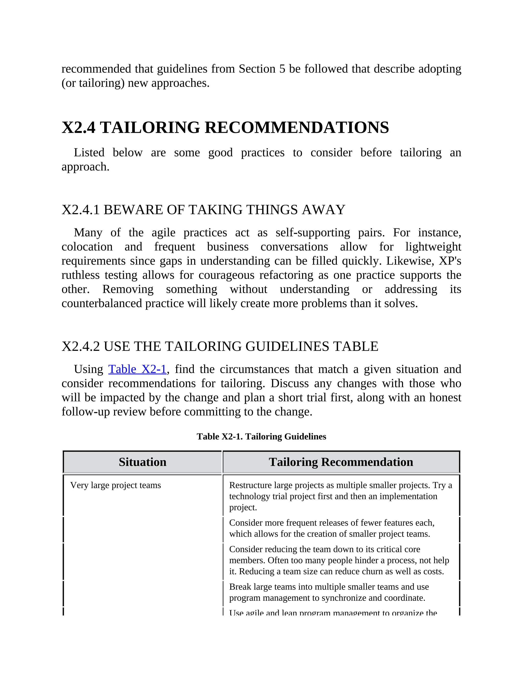 recommended that guidelines from Section 5 be followed that describe adopting
(or tailoring) new approaches.
X2.4 TAILORING RECOMMENDATIONS
Listed below are some good practices to consider before tailoring an
approach.
X2.4.1 BEWARE OF TAKING THINGS AWAY
Many of the agile practices act as self-supporting pairs. For instance,
colocation and frequent business conversations allow for lightweight
requirements since gaps in understanding can be filled quickly. Likewise, XP's
ruthless testing allows for courageous refactoring as one practice supports the
other. Removing something without understanding or addressing its
counterbalanced practice will likely create more problems than it solves.
X2.4.2 USE THE TAILORING GUIDELINES TABLE
Using Table X2-1, find the circumstances that match a given situation and
consider recommendations for tailoring. Discuss any changes with those who
will be impacted by the change and plan a short trial first, along with an honest
follow-up review before committing to the change.
Table X2-1. Tailoring Guidelines
Situation Tailoring Recommendation
Very large project teams Restructure large projects as multiple smaller projects. Try a
technology trial project first and then an implementation
project.
Consider more frequent releases of fewer features each,
which allows for the creation of smaller project teams.
Consider reducing the team down to its critical core
members. Often too many people hinder a process, not help
it. Reducing a team size can reduce churn as well as costs.
Break large teams into multiple smaller teams and use
program management to synchronize and coordinate.
Use agile and lean program management to organize the
 