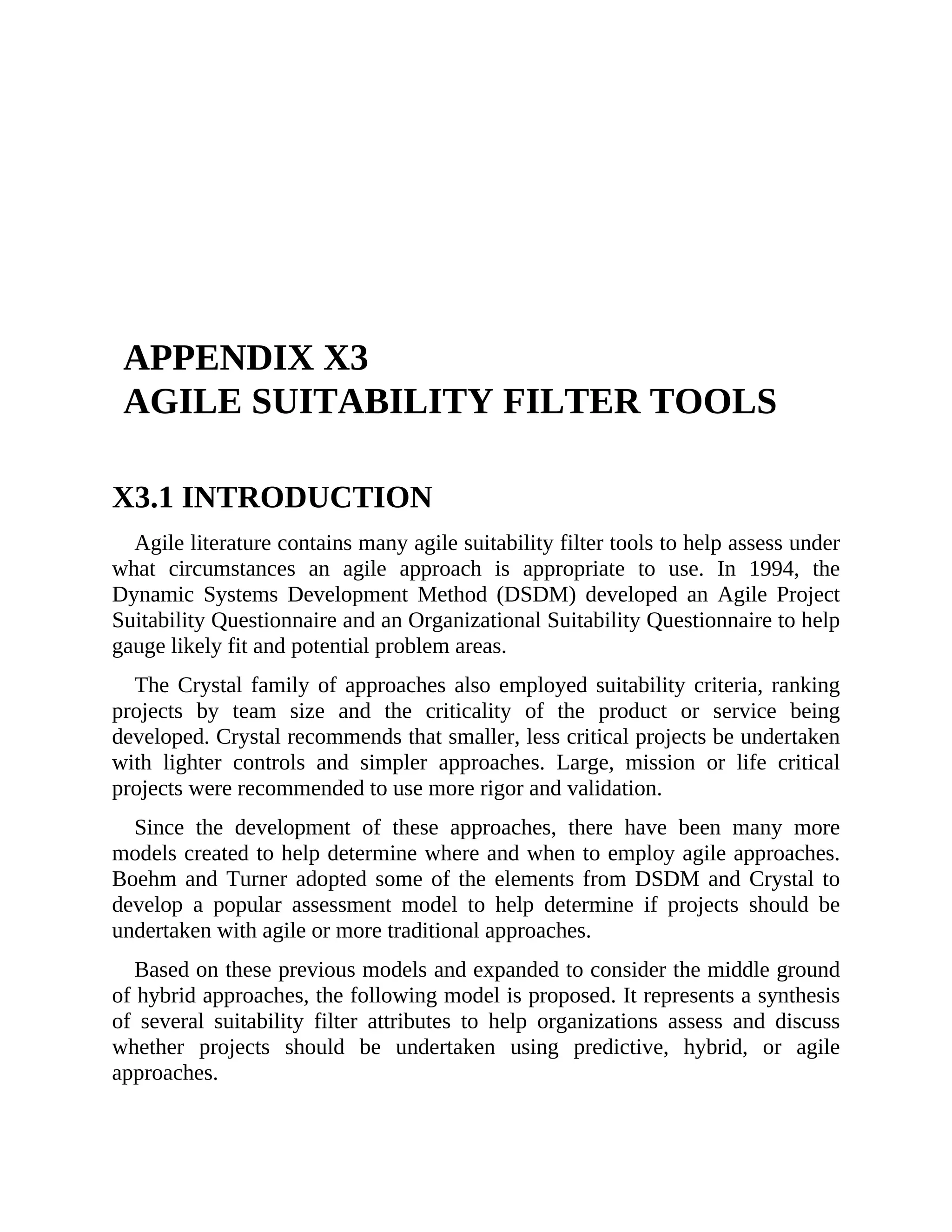 APPENDIX X3
AGILE SUITABILITY FILTER TOOLS
X3.1 INTRODUCTION
Agile literature contains many agile suitability filter tools to help assess under
what circumstances an agile approach is appropriate to use. In 1994, the
Dynamic Systems Development Method (DSDM) developed an Agile Project
Suitability Questionnaire and an Organizational Suitability Questionnaire to help
gauge likely fit and potential problem areas.
The Crystal family of approaches also employed suitability criteria, ranking
projects by team size and the criticality of the product or service being
developed. Crystal recommends that smaller, less critical projects be undertaken
with lighter controls and simpler approaches. Large, mission or life critical
projects were recommended to use more rigor and validation.
Since the development of these approaches, there have been many more
models created to help determine where and when to employ agile approaches.
Boehm and Turner adopted some of the elements from DSDM and Crystal to
develop a popular assessment model to help determine if projects should be
undertaken with agile or more traditional approaches.
Based on these previous models and expanded to consider the middle ground
of hybrid approaches, the following model is proposed. It represents a synthesis
of several suitability filter attributes to help organizations assess and discuss
whether projects should be undertaken using predictive, hybrid, or agile
approaches.
X3.2 OVERVIEW OF THE MODEL
 