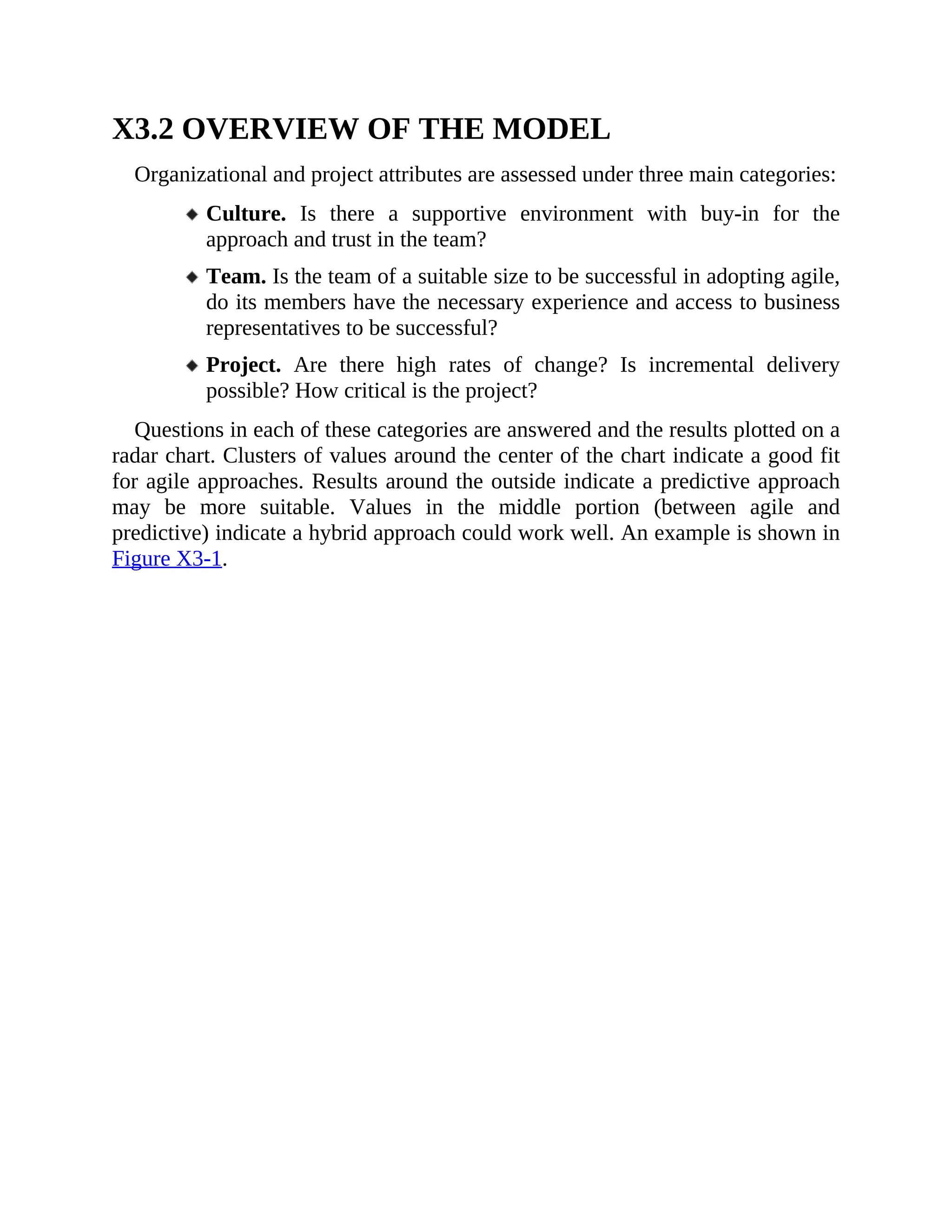X3.2 OVERVIEW OF THE MODEL
Organizational and project attributes are assessed under three main categories:
Culture. Is there a supportive environment with buy-in for the
approach and trust in the team?
Team. Is the team of a suitable size to be successful in adopting agile,
do its members have the necessary experience and access to business
representatives to be successful?
Project. Are there high rates of change? Is incremental delivery
possible? How critical is the project?
Questions in each of these categories are answered and the results plotted on a
radar chart. Clusters of values around the center of the chart indicate a good fit
for agile approaches. Results around the outside indicate a predictive approach
may be more suitable. Values in the middle portion (between agile and
predictive) indicate a hybrid approach could work well. An example is shown in
Figure X3-1.
 