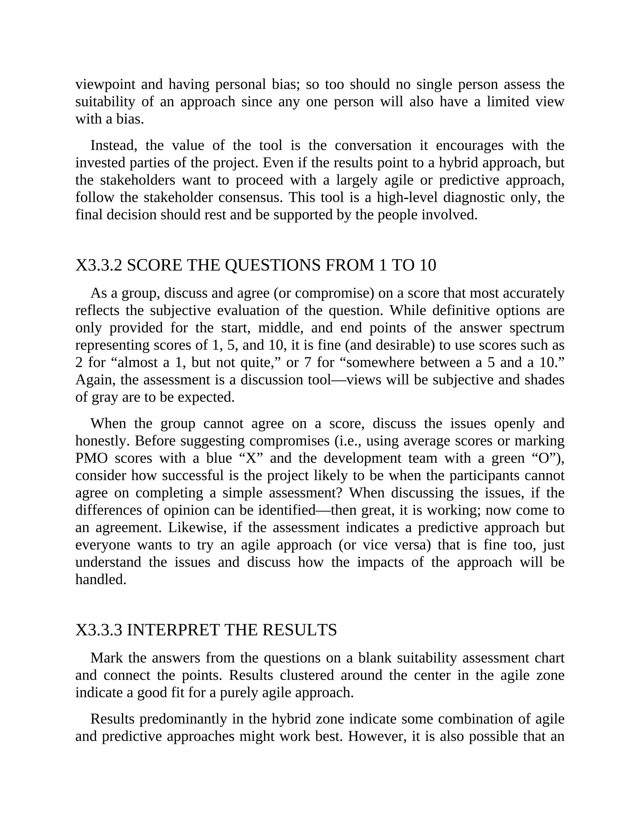viewpoint and having personal bias; so too should no single person assess the
suitability of an approach since any one person will also have a limited view
with a bias.
Instead, the value of the tool is the conversation it encourages with the
invested parties of the project. Even if the results point to a hybrid approach, but
the stakeholders want to proceed with a largely agile or predictive approach,
follow the stakeholder consensus. This tool is a high-level diagnostic only, the
final decision should rest and be supported by the people involved.
X3.3.2 SCORE THE QUESTIONS FROM 1 TO 10
As a group, discuss and agree (or compromise) on a score that most accurately
reflects the subjective evaluation of the question. While definitive options are
only provided for the start, middle, and end points of the answer spectrum
representing scores of 1, 5, and 10, it is fine (and desirable) to use scores such as
2 for “almost a 1, but not quite,” or 7 for “somewhere between a 5 and a 10.”
Again, the assessment is a discussion tool—views will be subjective and shades
of gray are to be expected.
When the group cannot agree on a score, discuss the issues openly and
honestly. Before suggesting compromises (i.e., using average scores or marking
PMO scores with a blue “X” and the development team with a green “O”),
consider how successful is the project likely to be when the participants cannot
agree on completing a simple assessment? When discussing the issues, if the
differences of opinion can be identified—then great, it is working; now come to
an agreement. Likewise, if the assessment indicates a predictive approach but
everyone wants to try an agile approach (or vice versa) that is fine too, just
understand the issues and discuss how the impacts of the approach will be
handled.
X3.3.3 INTERPRET THE RESULTS
Mark the answers from the questions on a blank suitability assessment chart
and connect the points. Results clustered around the center in the agile zone
indicate a good fit for a purely agile approach.
Results predominantly in the hybrid zone indicate some combination of agile
and predictive approaches might work best. However, it is also possible that an
 