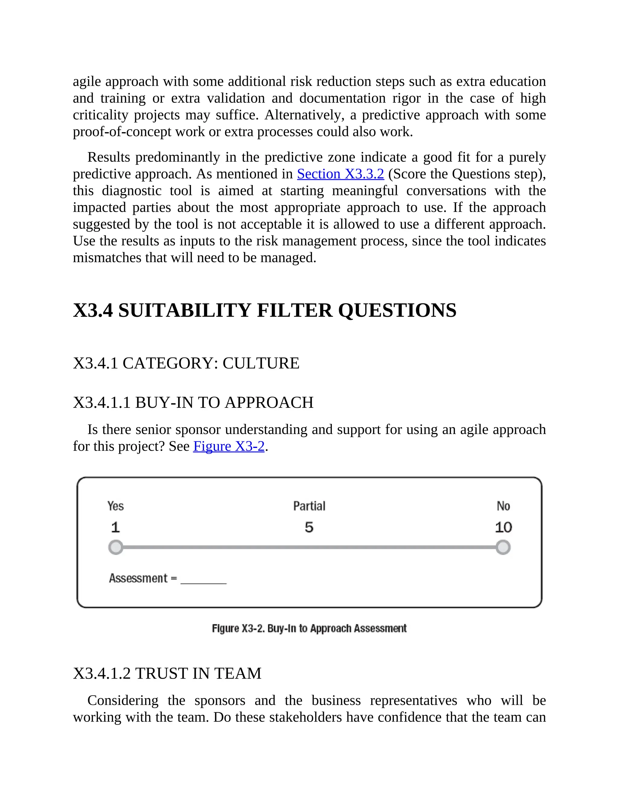 agile approach with some additional risk reduction steps such as extra education
and training or extra validation and documentation rigor in the case of high
criticality projects may suffice. Alternatively, a predictive approach with some
proof-of-concept work or extra processes could also work.
Results predominantly in the predictive zone indicate a good fit for a purely
predictive approach. As mentioned in Section X3.3.2 (Score the Questions step),
this diagnostic tool is aimed at starting meaningful conversations with the
impacted parties about the most appropriate approach to use. If the approach
suggested by the tool is not acceptable it is allowed to use a different approach.
Use the results as inputs to the risk management process, since the tool indicates
mismatches that will need to be managed.
X3.4 SUITABILITY FILTER QUESTIONS
X3.4.1 CATEGORY: CULTURE
X3.4.1.1 BUY-IN TO APPROACH
Is there senior sponsor understanding and support for using an agile approach
for this project? See Figure X3-2.
X3.4.1.2 TRUST IN TEAM
Considering the sponsors and the business representatives who will be
working with the team. Do these stakeholders have confidence that the team can
 