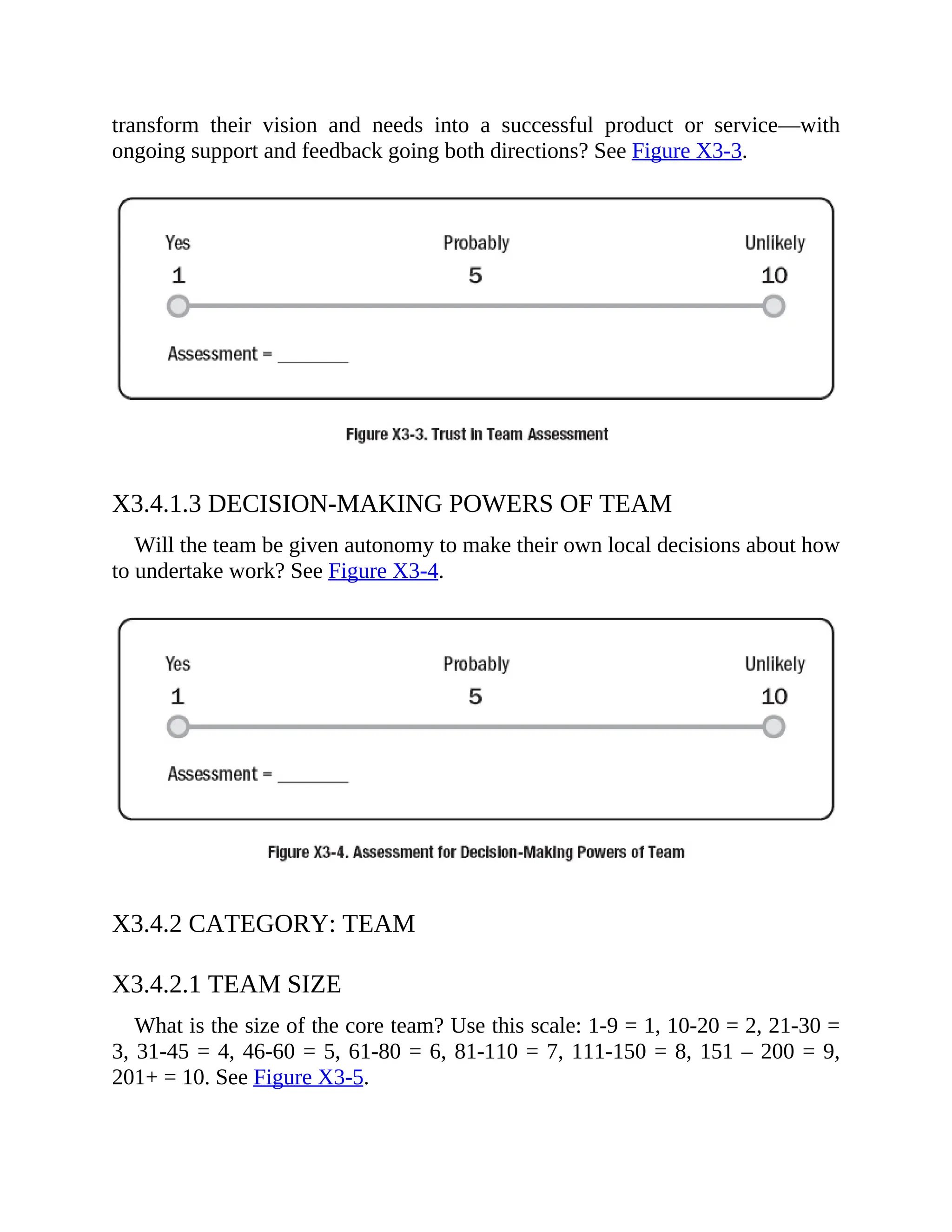 transform their vision and needs into a successful product or service—with
ongoing support and feedback going both directions? See Figure X3-3.
X3.4.1.3 DECISION-MAKING POWERS OF TEAM
Will the team be given autonomy to make their own local decisions about how
to undertake work? See Figure X3-4.
X3.4.2 CATEGORY: TEAM
X3.4.2.1 TEAM SIZE
What is the size of the core team? Use this scale: 1-9 = 1, 10-20 = 2, 21-30 =
3, 31-45 = 4, 46-60 = 5, 61-80 = 6, 81-110 = 7, 111-150 = 8, 151 – 200 = 9,
201+ = 10. See Figure X3-5.
 