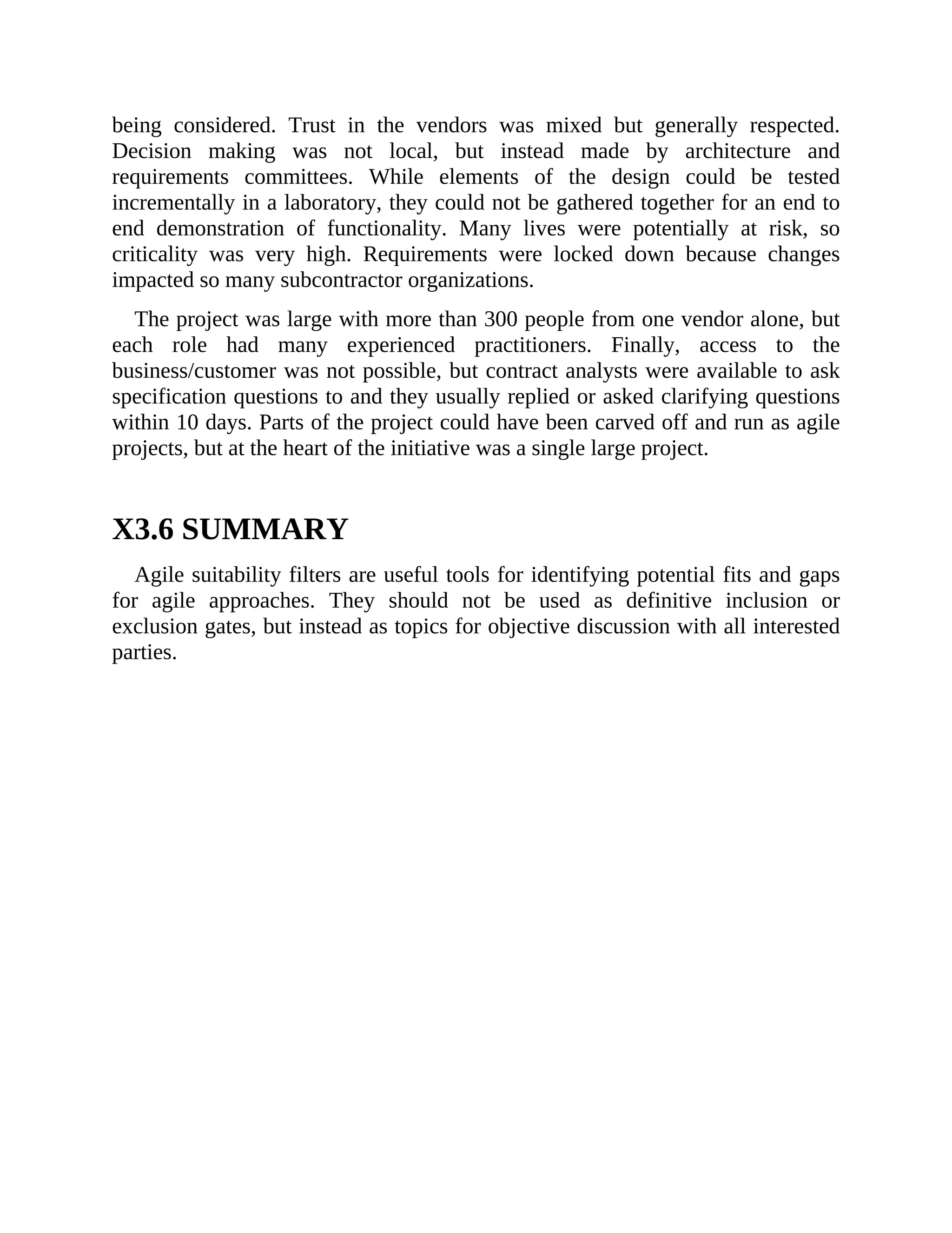 being considered. Trust in the vendors was mixed but generally respected.
Decision making was not local, but instead made by architecture and
requirements committees. While elements of the design could be tested
incrementally in a laboratory, they could not be gathered together for an end to
end demonstration of functionality. Many lives were potentially at risk, so
criticality was very high. Requirements were locked down because changes
impacted so many subcontractor organizations.
The project was large with more than 300 people from one vendor alone, but
each role had many experienced practitioners. Finally, access to the
business/customer was not possible, but contract analysts were available to ask
specification questions to and they usually replied or asked clarifying questions
within 10 days. Parts of the project could have been carved off and run as agile
projects, but at the heart of the initiative was a single large project.
X3.6 SUMMARY
Agile suitability filters are useful tools for identifying potential fits and gaps
for agile approaches. They should not be used as definitive inclusion or
exclusion gates, but instead as topics for objective discussion with all interested
parties.
 