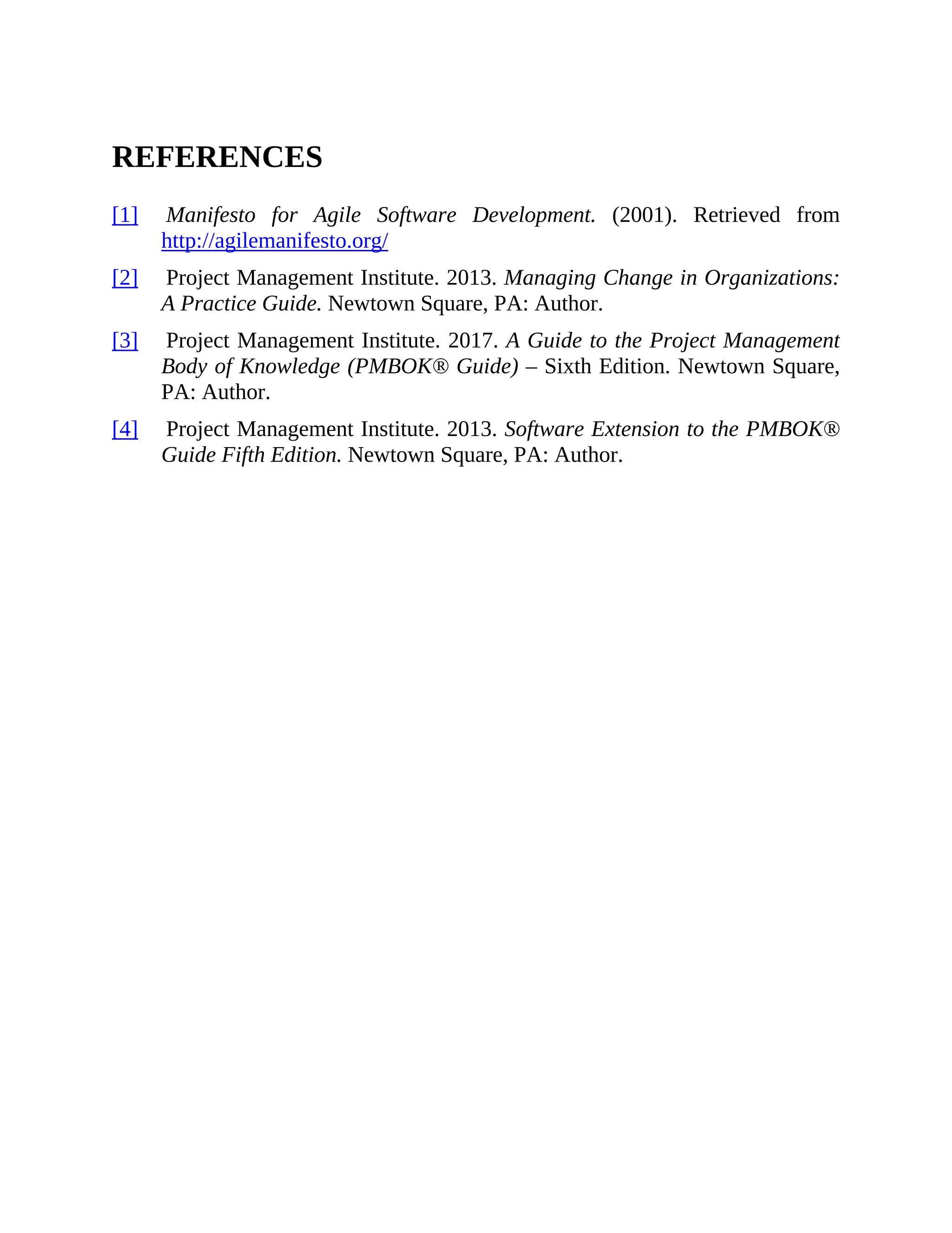 REFERENCES
[1] Manifesto for Agile Software Development. (2001). Retrieved from
http://agilemanifesto.org/
[2] Project Management Institute. 2013. Managing Change in Organizations:
A Practice Guide. Newtown Square, PA: Author.
[3] Project Management Institute. 2017. A Guide to the Project Management
Body of Knowledge (PMBOK® Guide) – Sixth Edition. Newtown Square,
PA: Author.
[4] Project Management Institute. 2013. Software Extension to the PMBOK®
Guide Fifth Edition. Newtown Square, PA: Author.
 