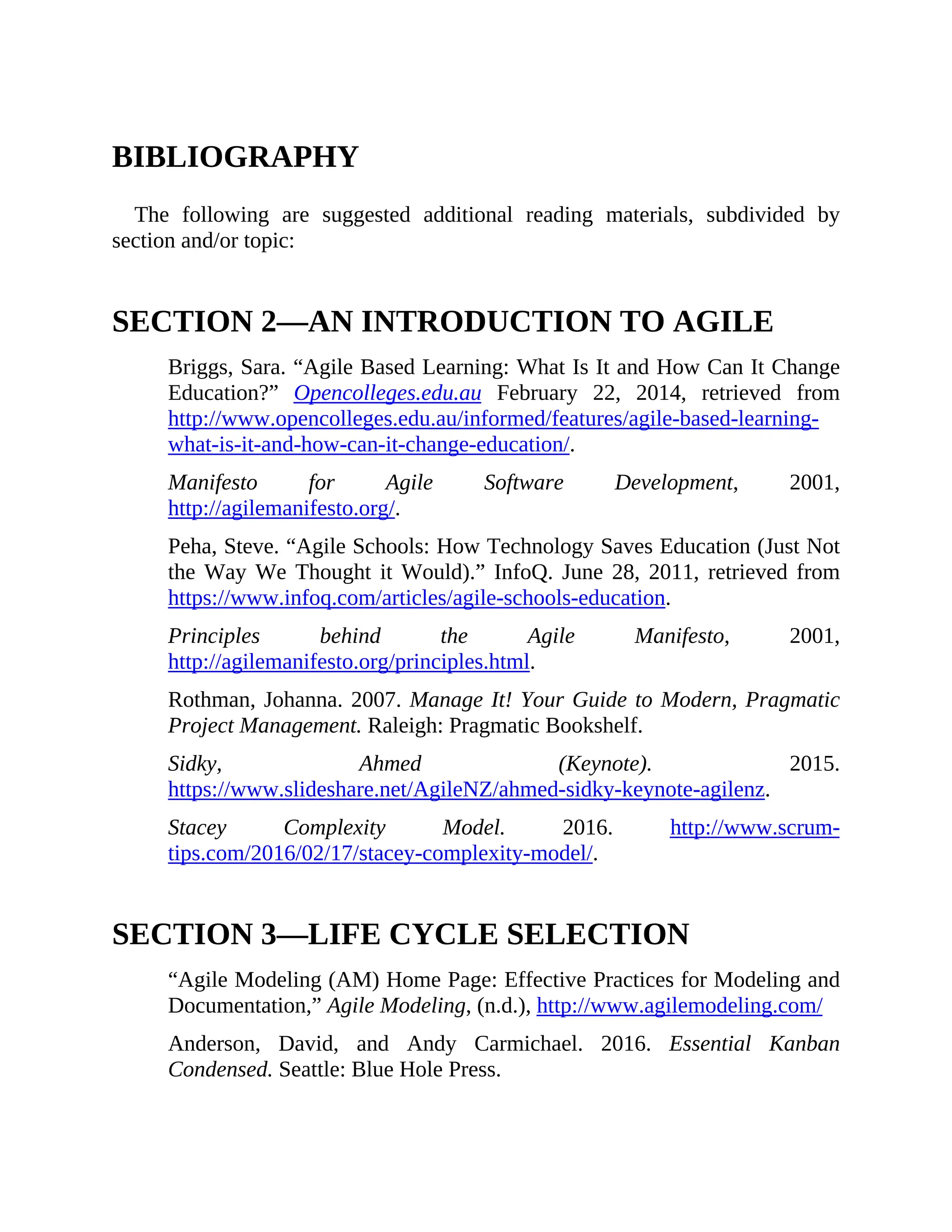 BIBLIOGRAPHY
The following are suggested additional reading materials, subdivided by
section and/or topic:
SECTION 2—AN INTRODUCTION TO AGILE
Briggs, Sara. “Agile Based Learning: What Is It and How Can It Change
Education?” Opencolleges.edu.au February 22, 2014, retrieved from
http://www.opencolleges.edu.au/informed/features/agile-based-learning-
what-is-it-and-how-can-it-change-education/.
Manifesto for Agile Software Development, 2001,
http://agilemanifesto.org/.
Peha, Steve. “Agile Schools: How Technology Saves Education (Just Not
the Way We Thought it Would).” InfoQ. June 28, 2011, retrieved from
https://www.infoq.com/articles/agile-schools-education.
Principles behind the Agile Manifesto, 2001,
http://agilemanifesto.org/principles.html.
Rothman, Johanna. 2007. Manage It! Your Guide to Modern, Pragmatic
Project Management. Raleigh: Pragmatic Bookshelf.
Sidky, Ahmed (Keynote). 2015.
https://www.slideshare.net/AgileNZ/ahmed-sidky-keynote-agilenz.
Stacey Complexity Model. 2016. http://www.scrum-
tips.com/2016/02/17/stacey-complexity-model/.
SECTION 3—LIFE CYCLE SELECTION
“Agile Modeling (AM) Home Page: Effective Practices for Modeling and
Documentation,” Agile Modeling, (n.d.), http://www.agilemodeling.com/
Anderson, David, and Andy Carmichael. 2016. Essential Kanban
Condensed. Seattle: Blue Hole Press.
 